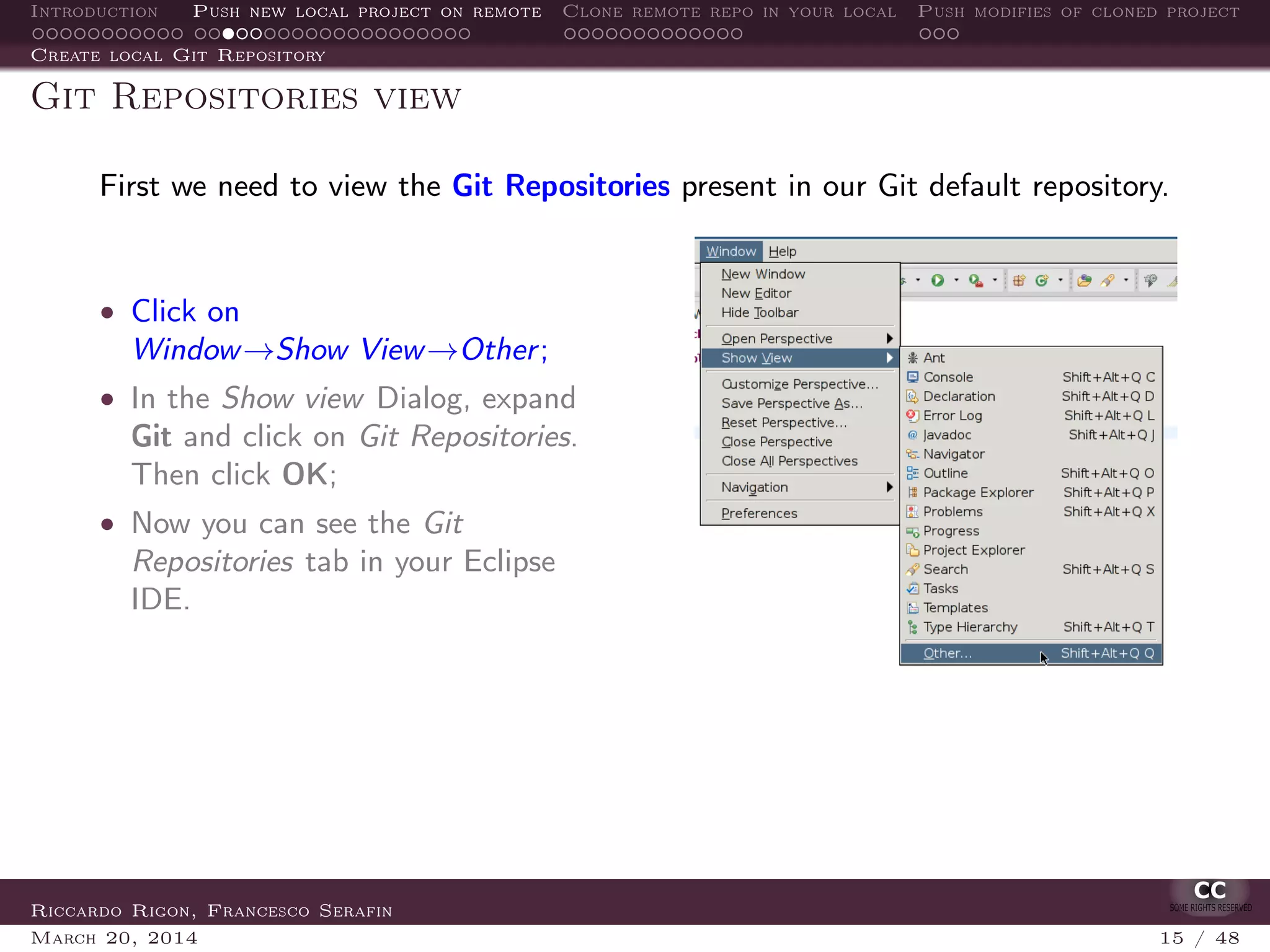 Introduction Push new local project on remote Clone remote repo in your local Push modifies of cloned project
Create local Git Repository
Git Repositories view
First we need to view the Git Repositories present in our Git default repository.
• Click on
Window→Show View→Other;
• In the Show view Dialog, expand
Git and click on Git Repositories.
Then click OK;
• Now you can see the Git
Repositories tab in your Eclipse
IDE.
Riccardo Rigon, Francesco Serafin
March 20, 2014 15 / 48
 