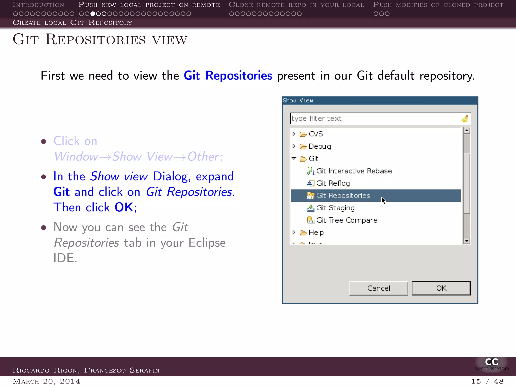 Introduction Push new local project on remote Clone remote repo in your local Push modifies of cloned project
Create local Git Repository
Git Repositories view
First we need to view the Git Repositories present in our Git default repository.
• Click on
Window→Show View→Other;
• In the Show view Dialog, expand
Git and click on Git Repositories.
Then click OK;
• Now you can see the Git
Repositories tab in your Eclipse
IDE.
Riccardo Rigon, Francesco Serafin
March 20, 2014 15 / 48
 