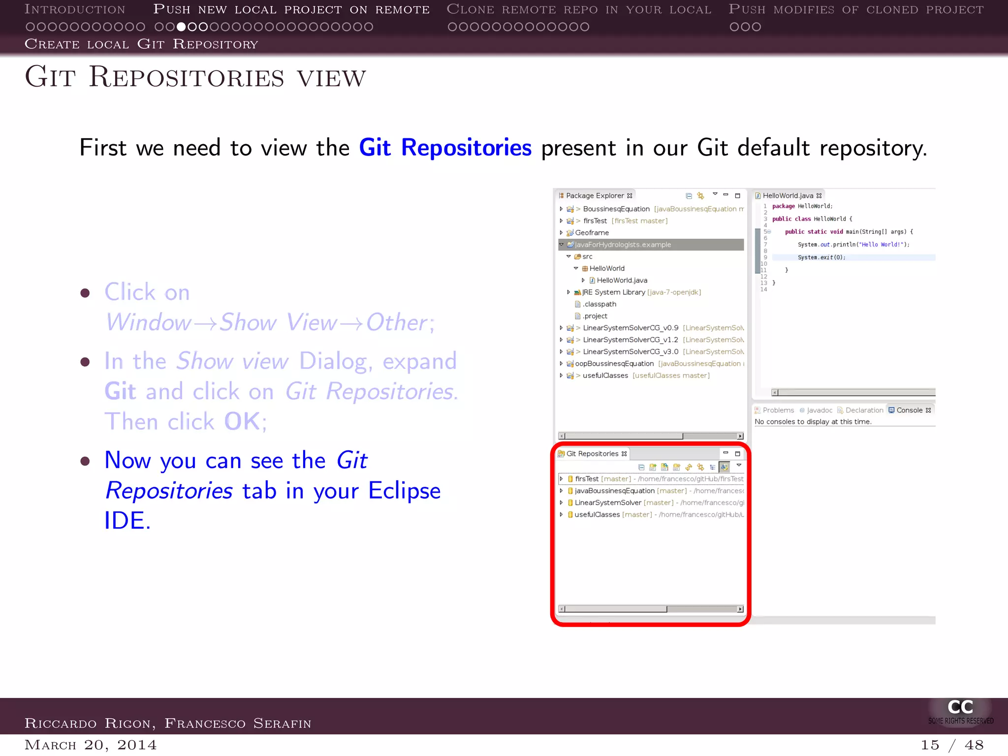 Introduction Push new local project on remote Clone remote repo in your local Push modifies of cloned project
Create local Git Repository
Git Repositories view
First we need to view the Git Repositories present in our Git default repository.
• Click on
Window→Show View→Other;
• In the Show view Dialog, expand
Git and click on Git Repositories.
Then click OK;
• Now you can see the Git
Repositories tab in your Eclipse
IDE.
Riccardo Rigon, Francesco Serafin
March 20, 2014 15 / 48
 