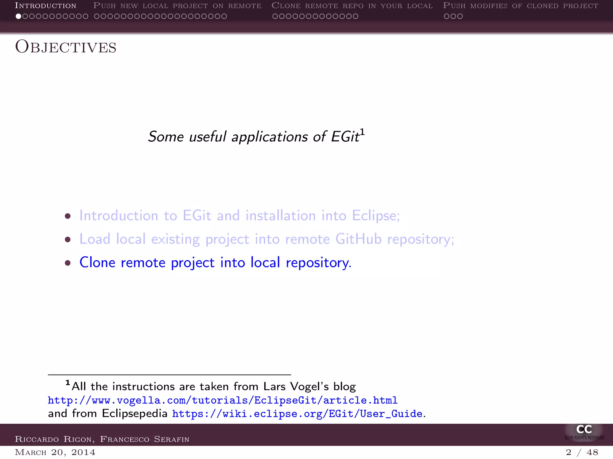 Introduction Push new local project on remote Clone remote repo in your local Push modifies of cloned project
Objectives
Some useful applications of EGit1
• Introduction to EGit and installation into Eclipse;
• Load local existing project into remote GitHub repository;
• Clone remote project into local repository.
1
All the instructions are taken from Lars Vogel’s blog
http://www.vogella.com/tutorials/EclipseGit/article.html
and from Eclipsepedia https://wiki.eclipse.org/EGit/User_Guide.
Riccardo Rigon, Francesco Serafin
March 20, 2014 2 / 48
 
