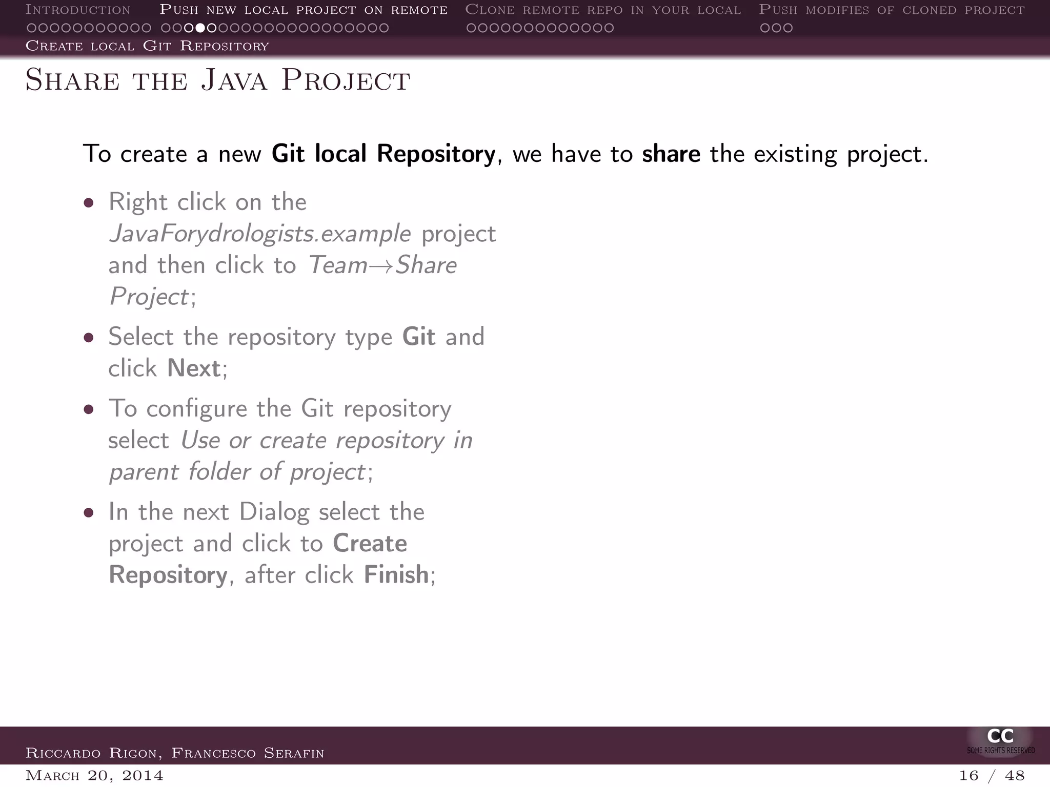Introduction Push new local project on remote Clone remote repo in your local Push modifies of cloned project
Create local Git Repository
Share the Java Project
To create a new Git local Repository, we have to share the existing project.
• Right click on the
JavaForydrologists.example project
and then click to Team→Share
Project;
• Select the repository type Git and
click Next;
• To conﬁgure the Git repository
select Use or create repository in
parent folder of project;
• In the next Dialog select the
project and click to Create
Repository, after click Finish;
Riccardo Rigon, Francesco Serafin
March 20, 2014 16 / 48
 