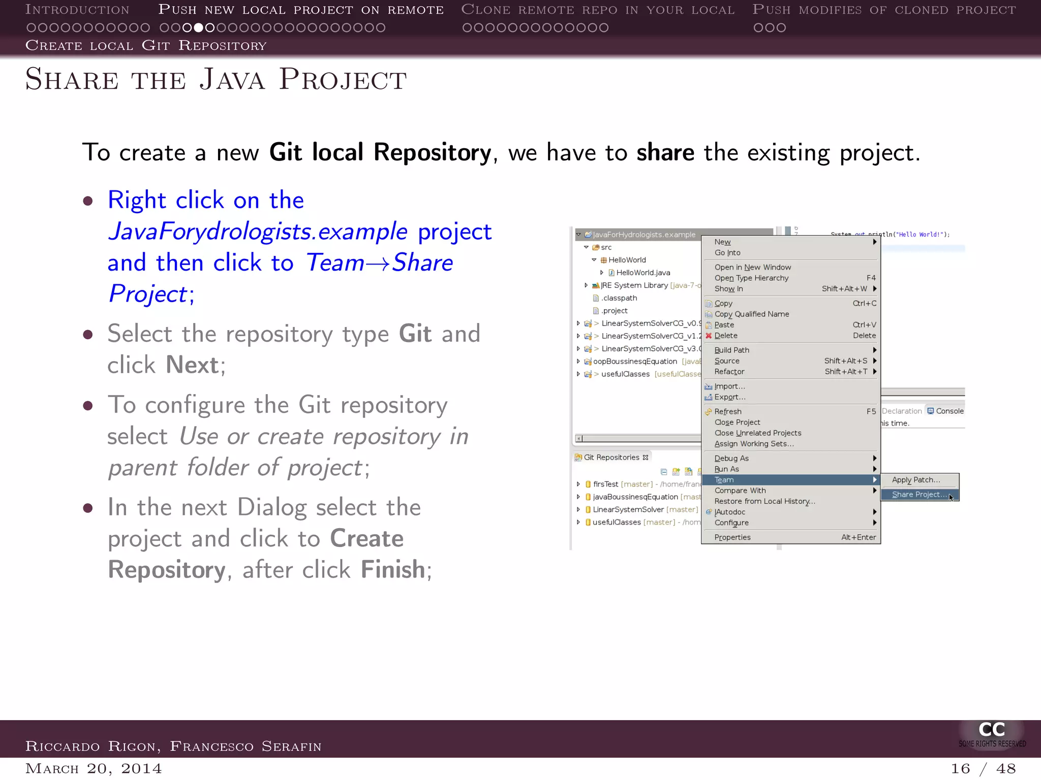 Introduction Push new local project on remote Clone remote repo in your local Push modifies of cloned project
Create local Git Repository
Share the Java Project
To create a new Git local Repository, we have to share the existing project.
• Right click on the
JavaForydrologists.example project
and then click to Team→Share
Project;
• Select the repository type Git and
click Next;
• To conﬁgure the Git repository
select Use or create repository in
parent folder of project;
• In the next Dialog select the
project and click to Create
Repository, after click Finish;
Riccardo Rigon, Francesco Serafin
March 20, 2014 16 / 48
 