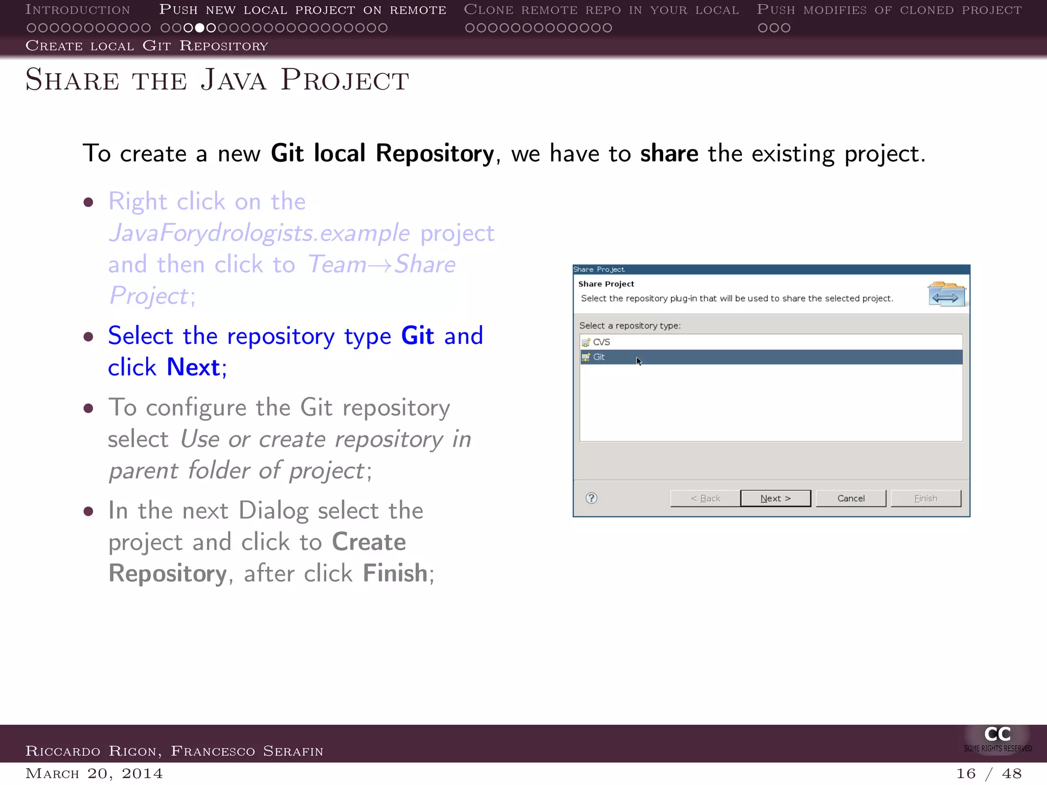 Introduction Push new local project on remote Clone remote repo in your local Push modifies of cloned project
Create local Git Repository
Share the Java Project
To create a new Git local Repository, we have to share the existing project.
• Right click on the
JavaForydrologists.example project
and then click to Team→Share
Project;
• Select the repository type Git and
click Next;
• To conﬁgure the Git repository
select Use or create repository in
parent folder of project;
• In the next Dialog select the
project and click to Create
Repository, after click Finish;
Riccardo Rigon, Francesco Serafin
March 20, 2014 16 / 48
 