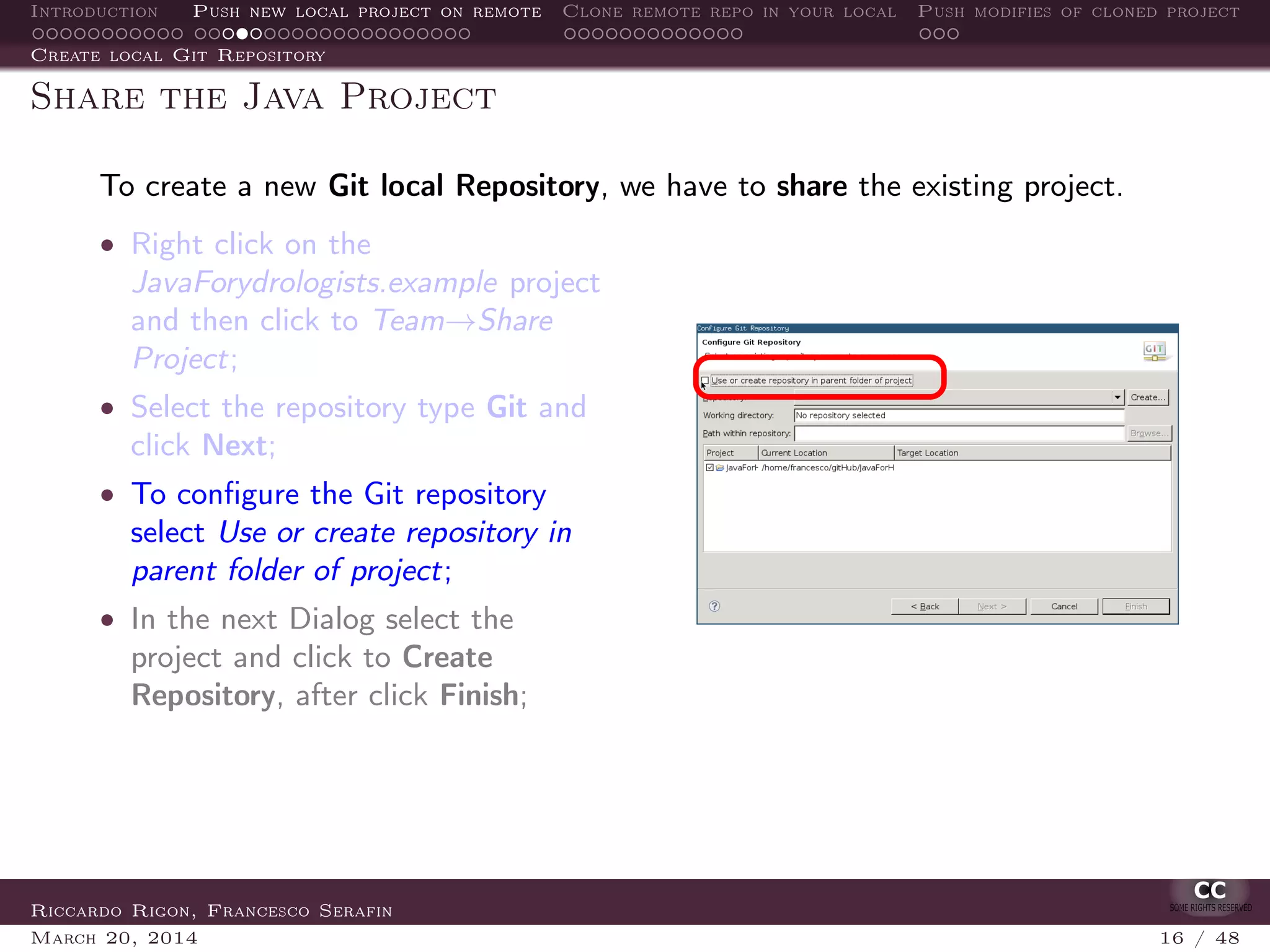 Introduction Push new local project on remote Clone remote repo in your local Push modifies of cloned project
Create local Git Repository
Share the Java Project
To create a new Git local Repository, we have to share the existing project.
• Right click on the
JavaForydrologists.example project
and then click to Team→Share
Project;
• Select the repository type Git and
click Next;
• To conﬁgure the Git repository
select Use or create repository in
parent folder of project;
• In the next Dialog select the
project and click to Create
Repository, after click Finish;
Riccardo Rigon, Francesco Serafin
March 20, 2014 16 / 48
 