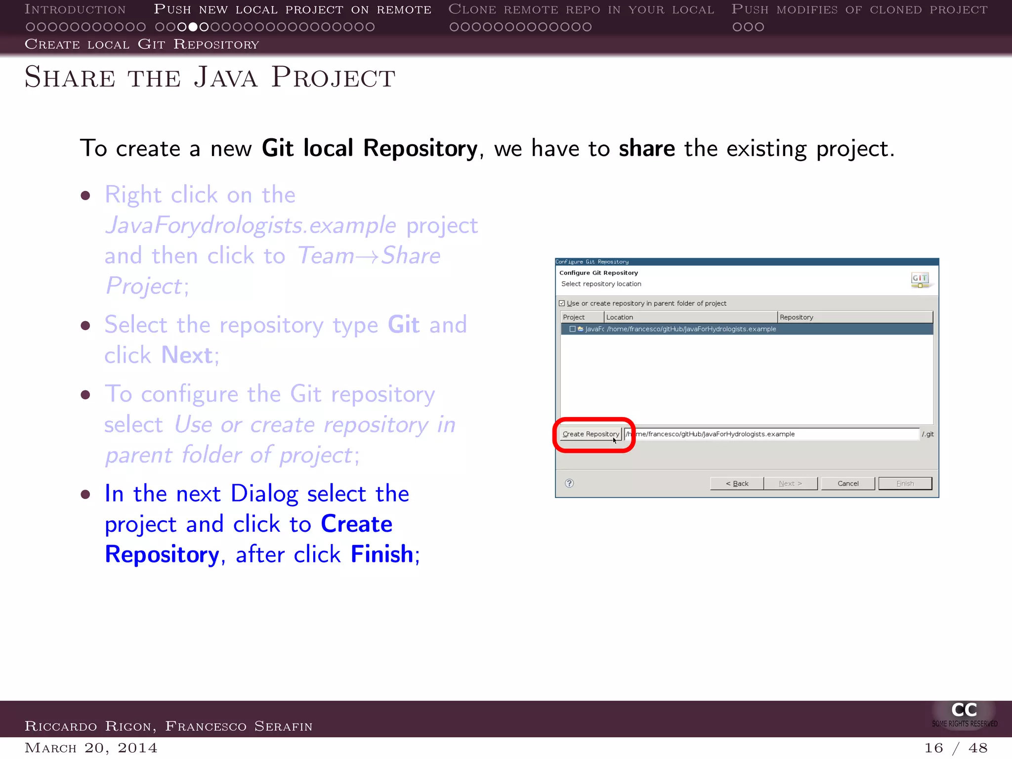 Introduction Push new local project on remote Clone remote repo in your local Push modifies of cloned project
Create local Git Repository
Share the Java Project
To create a new Git local Repository, we have to share the existing project.
• Right click on the
JavaForydrologists.example project
and then click to Team→Share
Project;
• Select the repository type Git and
click Next;
• To conﬁgure the Git repository
select Use or create repository in
parent folder of project;
• In the next Dialog select the
project and click to Create
Repository, after click Finish;
Riccardo Rigon, Francesco Serafin
March 20, 2014 16 / 48
 