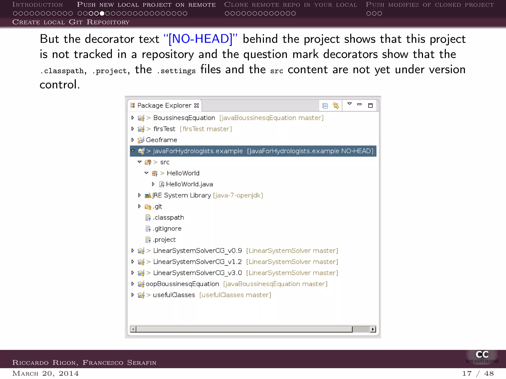 Introduction Push new local project on remote Clone remote repo in your local Push modifies of cloned project
Create local Git Repository
But the decorator text “[NO-HEAD]” behind the project shows that this project
is not tracked in a repository and the question mark decorators show that the
.classpath, .project, the .settings ﬁles and the src content are not yet under version
control.
Riccardo Rigon, Francesco Serafin
March 20, 2014 17 / 48
 