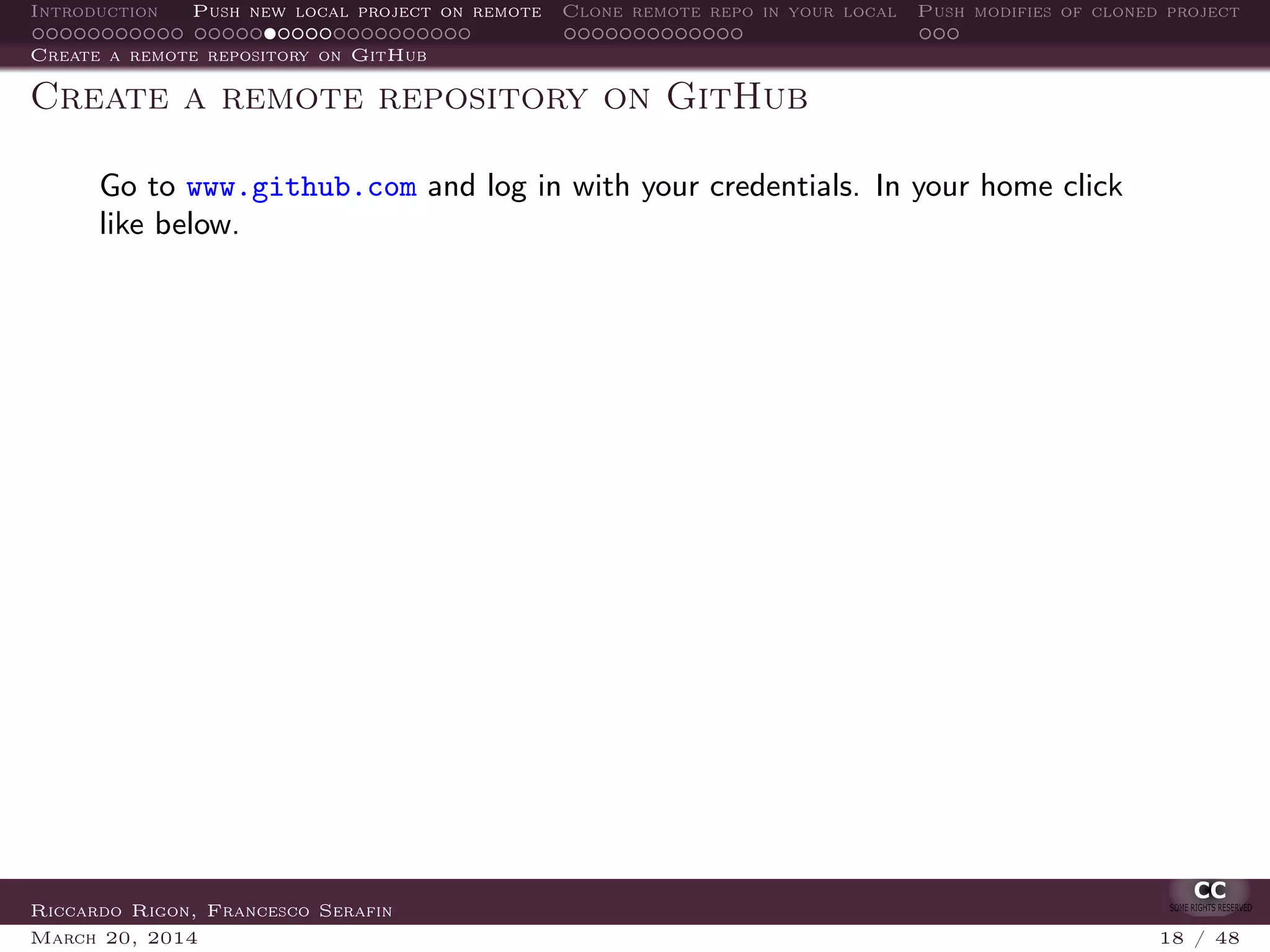 Introduction Push new local project on remote Clone remote repo in your local Push modifies of cloned project
Create a remote repository on GitHub
Create a remote repository on GitHub
Go to www.github.com and log in with your credentials. In your home click
like below.
Riccardo Rigon, Francesco Serafin
March 20, 2014 18 / 48
 