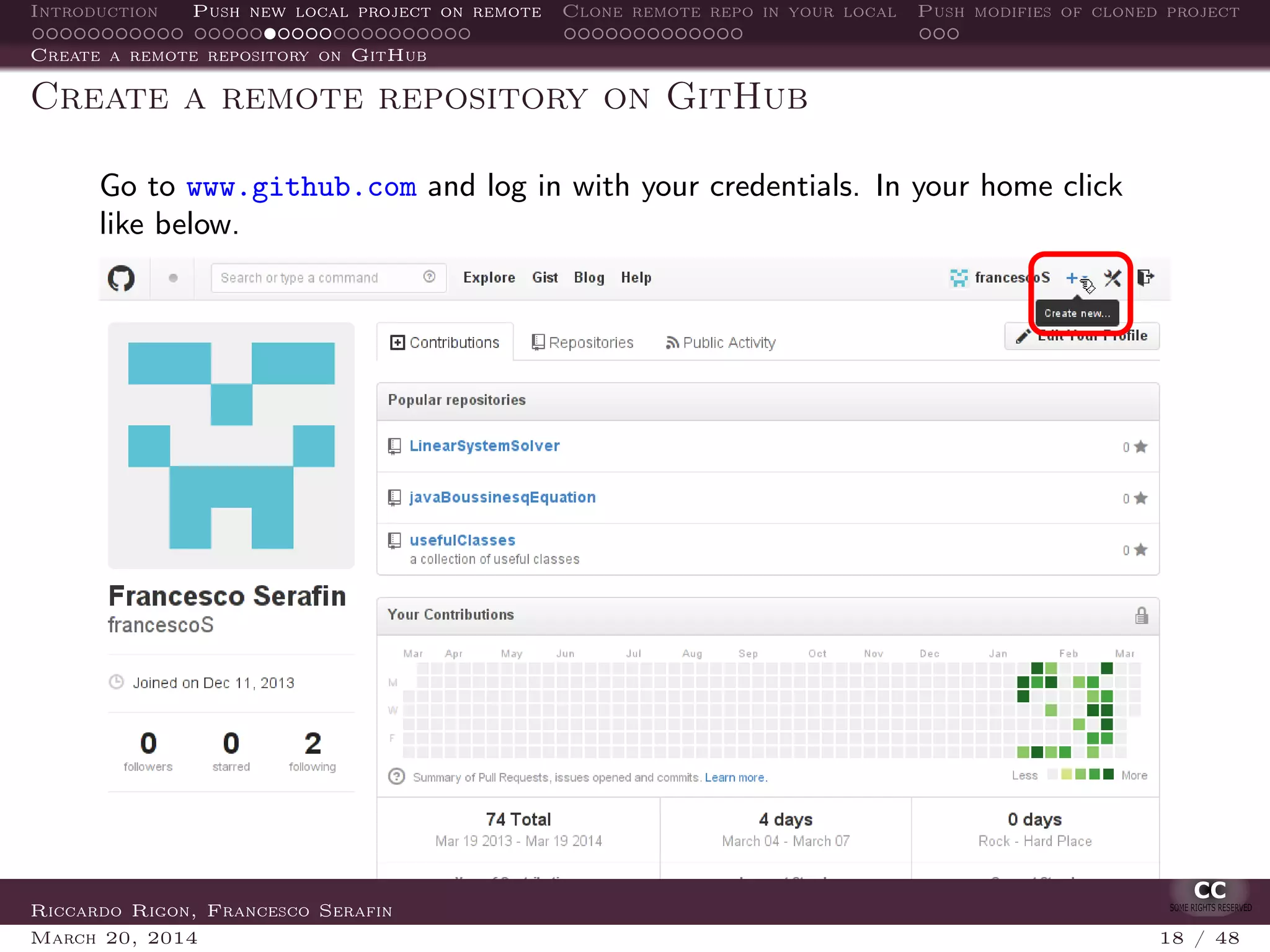 Introduction Push new local project on remote Clone remote repo in your local Push modifies of cloned project
Create a remote repository on GitHub
Create a remote repository on GitHub
Go to www.github.com and log in with your credentials. In your home click
like below.
Riccardo Rigon, Francesco Serafin
March 20, 2014 18 / 48
 