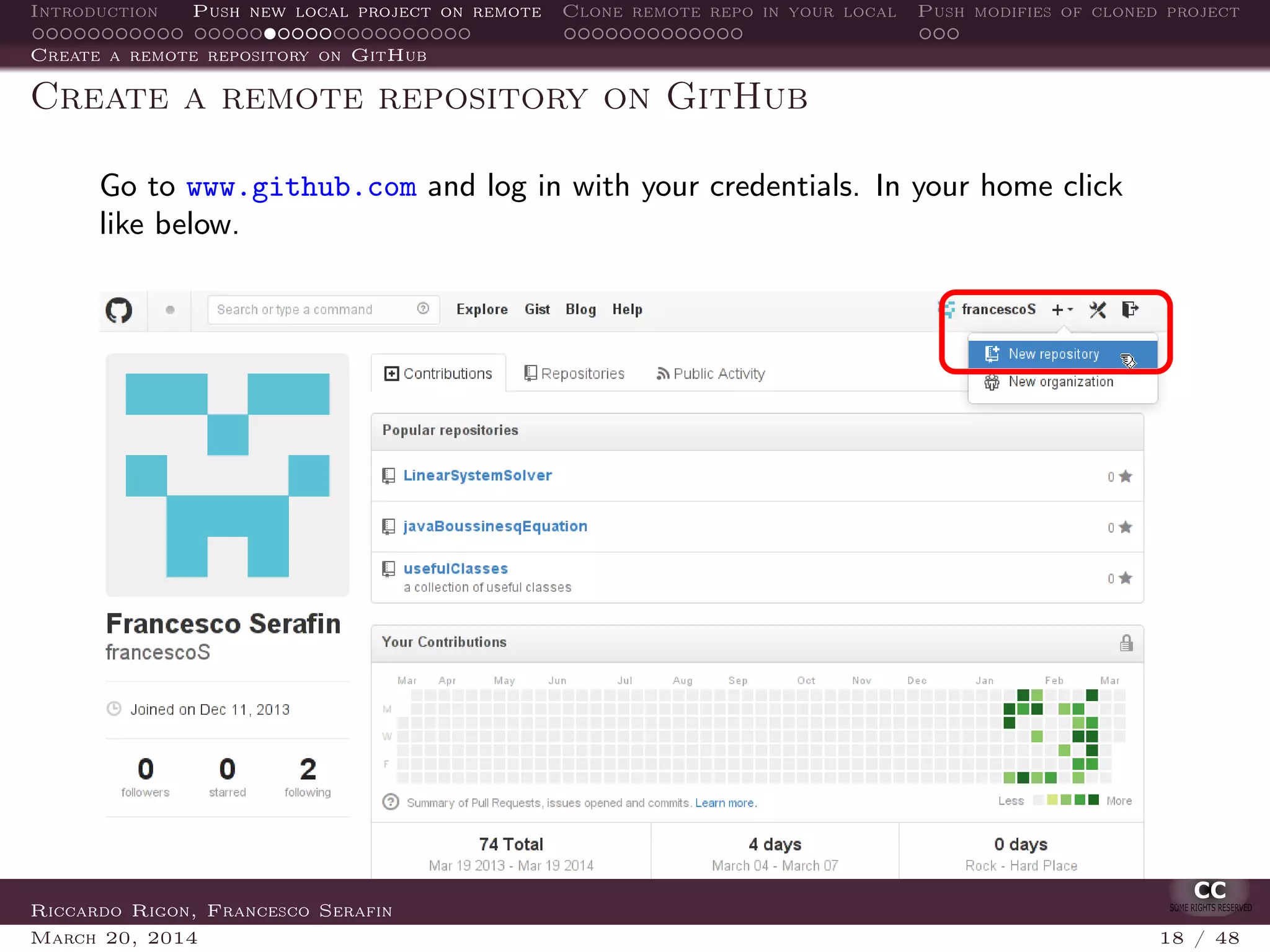 Introduction Push new local project on remote Clone remote repo in your local Push modifies of cloned project
Create a remote repository on GitHub
Create a remote repository on GitHub
Go to www.github.com and log in with your credentials. In your home click
like below.
Riccardo Rigon, Francesco Serafin
March 20, 2014 18 / 48
 