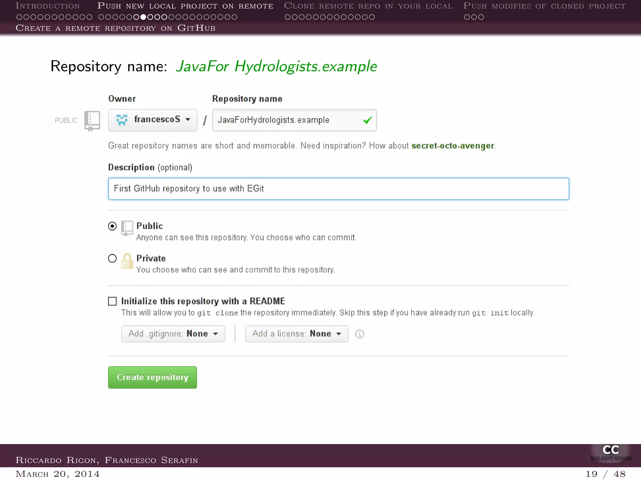 Introduction Push new local project on remote Clone remote repo in your local Push modifies of cloned project
Create a remote repository on GitHub
Repository name: JavaFor Hydrologists.example
Riccardo Rigon, Francesco Serafin
March 20, 2014 19 / 48
 
