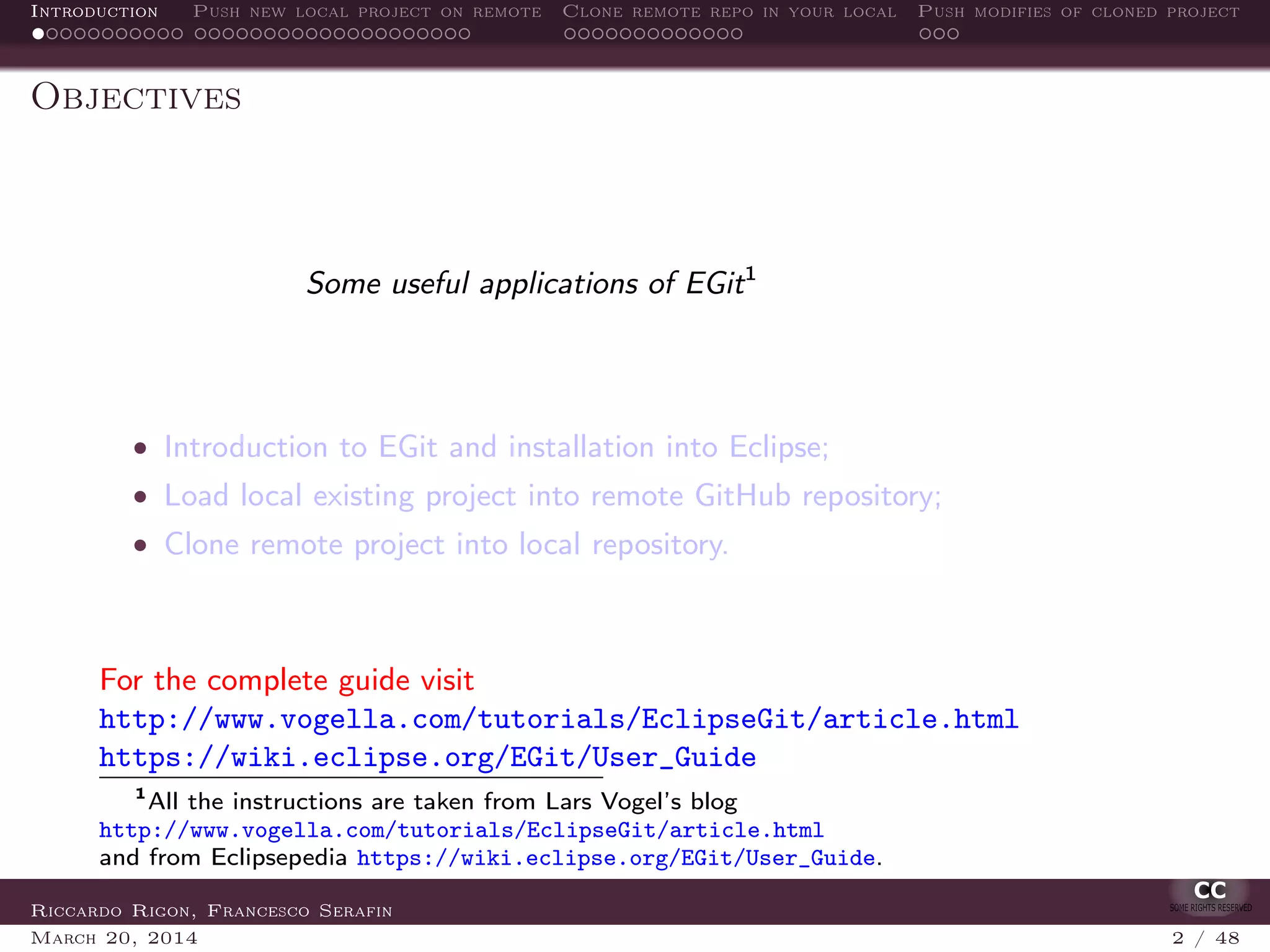 Introduction Push new local project on remote Clone remote repo in your local Push modifies of cloned project
Objectives
Some useful applications of EGit1
• Introduction to EGit and installation into Eclipse;
• Load local existing project into remote GitHub repository;
• Clone remote project into local repository.
For the complete guide visit
http://www.vogella.com/tutorials/EclipseGit/article.html
https://wiki.eclipse.org/EGit/User_Guide
1
All the instructions are taken from Lars Vogel’s blog
http://www.vogella.com/tutorials/EclipseGit/article.html
and from Eclipsepedia https://wiki.eclipse.org/EGit/User_Guide.
Riccardo Rigon, Francesco Serafin
March 20, 2014 2 / 48
 