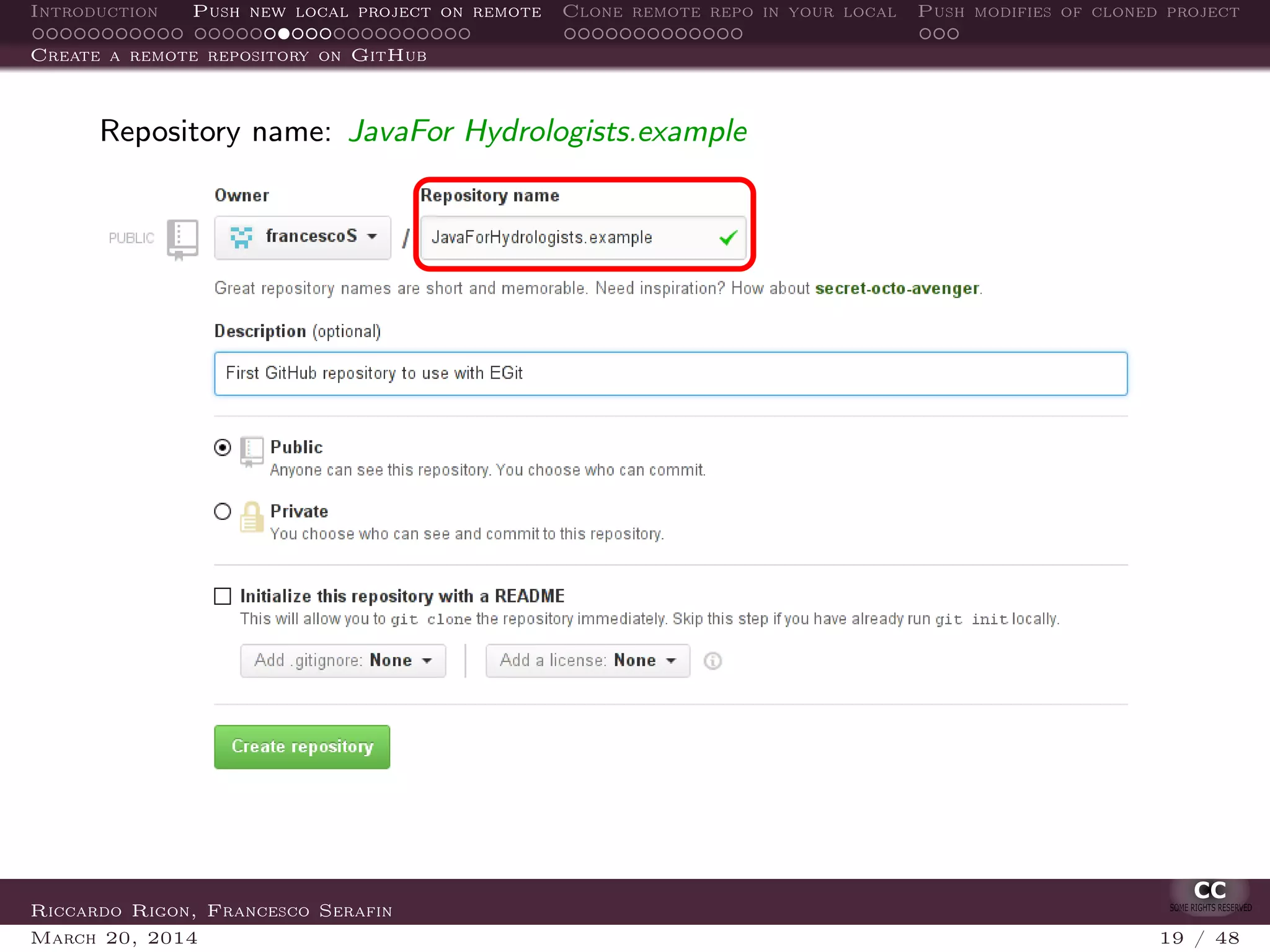 Introduction Push new local project on remote Clone remote repo in your local Push modifies of cloned project
Create a remote repository on GitHub
Repository name: JavaFor Hydrologists.example
Riccardo Rigon, Francesco Serafin
March 20, 2014 19 / 48
 