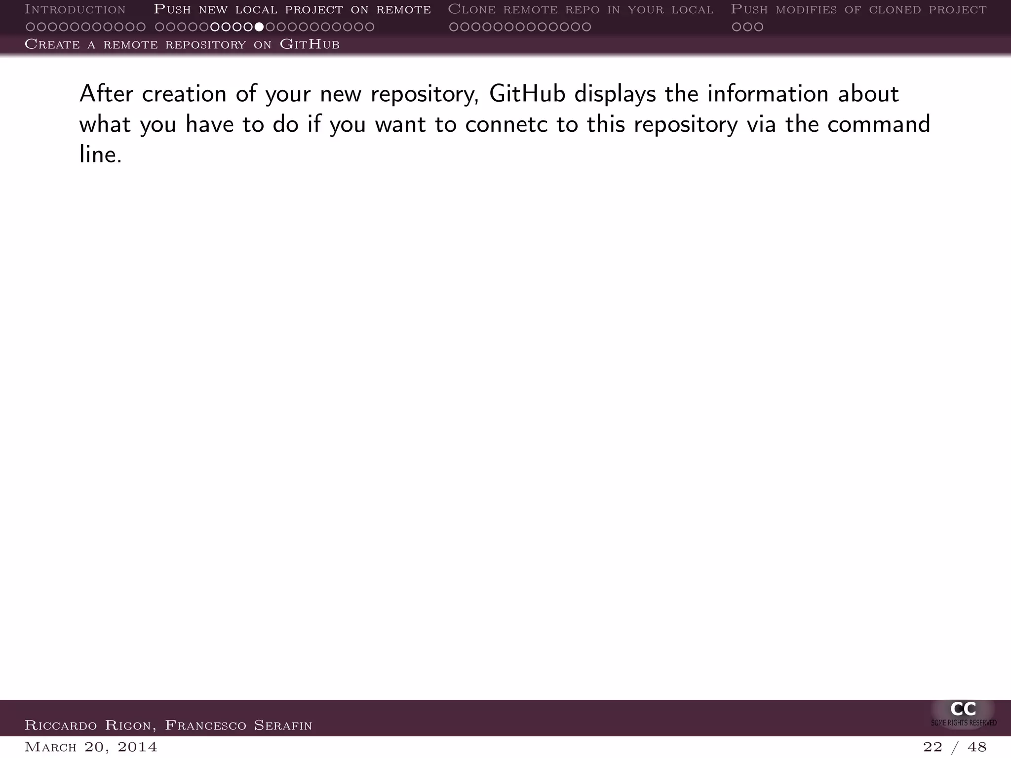 Introduction Push new local project on remote Clone remote repo in your local Push modifies of cloned project
Create a remote repository on GitHub
After creation of your new repository, GitHub displays the information about
what you have to do if you want to connetc to this repository via the command
line.
Riccardo Rigon, Francesco Serafin
March 20, 2014 22 / 48
 