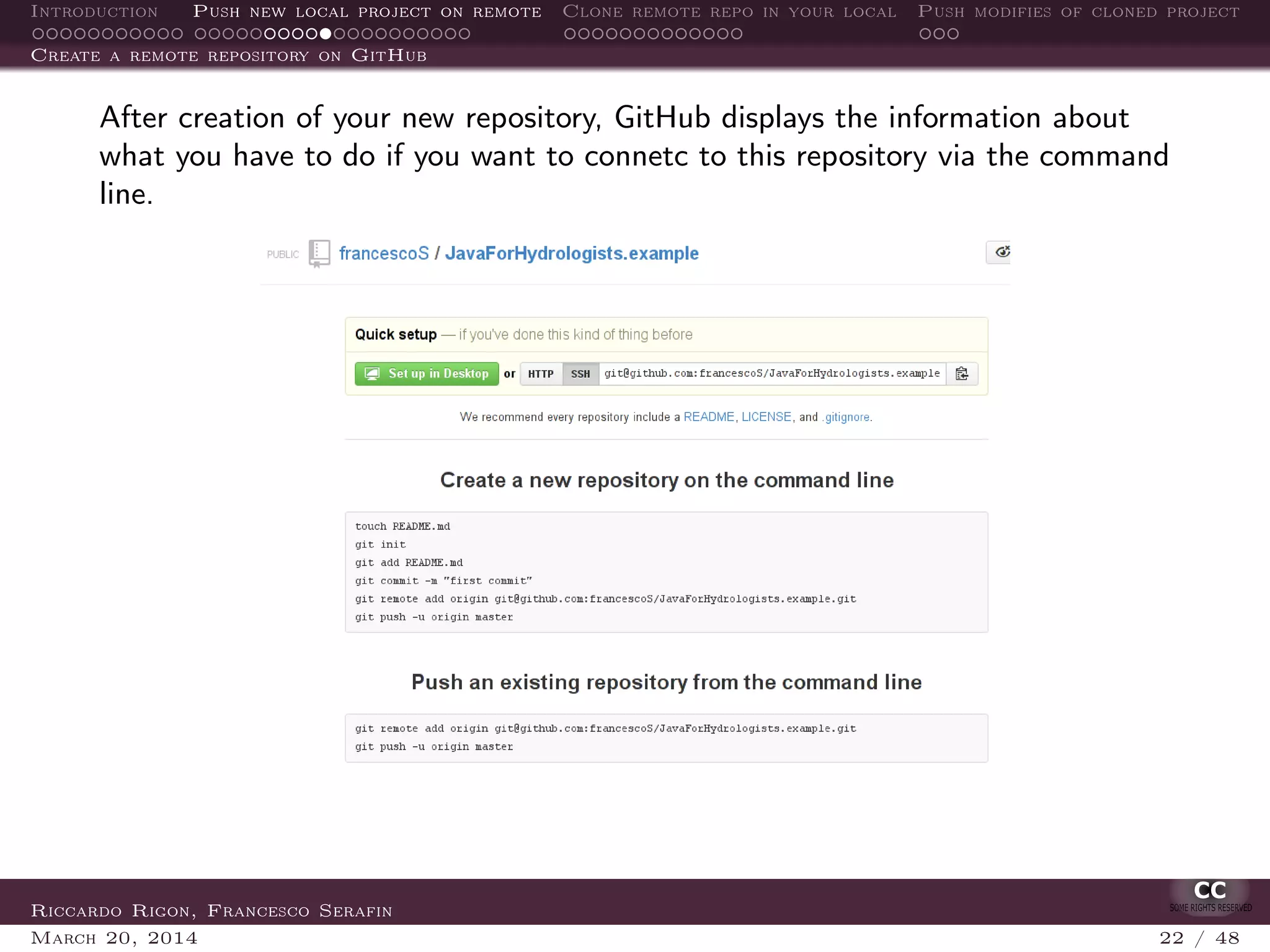 Introduction Push new local project on remote Clone remote repo in your local Push modifies of cloned project
Create a remote repository on GitHub
After creation of your new repository, GitHub displays the information about
what you have to do if you want to connetc to this repository via the command
line.
Riccardo Rigon, Francesco Serafin
March 20, 2014 22 / 48
 