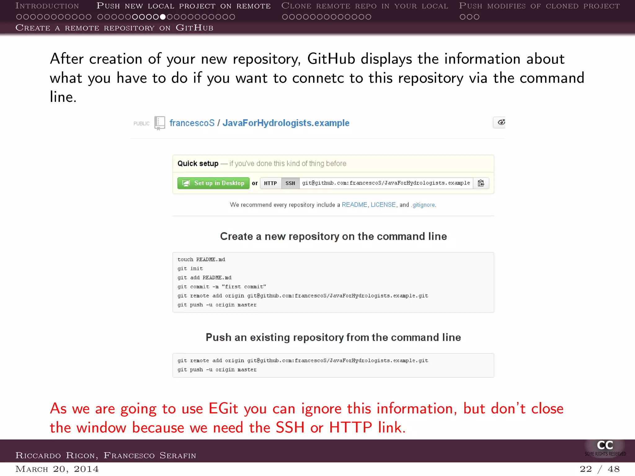 Introduction Push new local project on remote Clone remote repo in your local Push modifies of cloned project
Create a remote repository on GitHub
After creation of your new repository, GitHub displays the information about
what you have to do if you want to connetc to this repository via the command
line.
As we are going to use EGit you can ignore this information, but don’t close
the window because we need the SSH or HTTP link.
Riccardo Rigon, Francesco Serafin
March 20, 2014 22 / 48
 