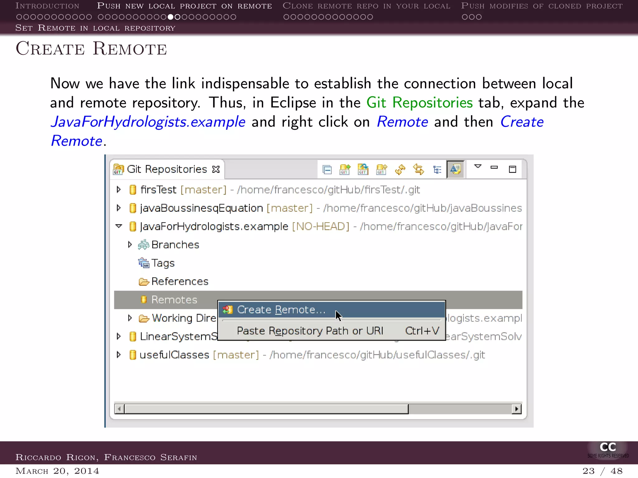 Introduction Push new local project on remote Clone remote repo in your local Push modifies of cloned project
Set Remote in local repository
Create Remote
Now we have the link indispensable to establish the connection between local
and remote repository. Thus, in Eclipse in the Git Repositories tab, expand the
JavaForHydrologists.example and right click on Remote and then Create
Remote.
Riccardo Rigon, Francesco Serafin
March 20, 2014 23 / 48
 