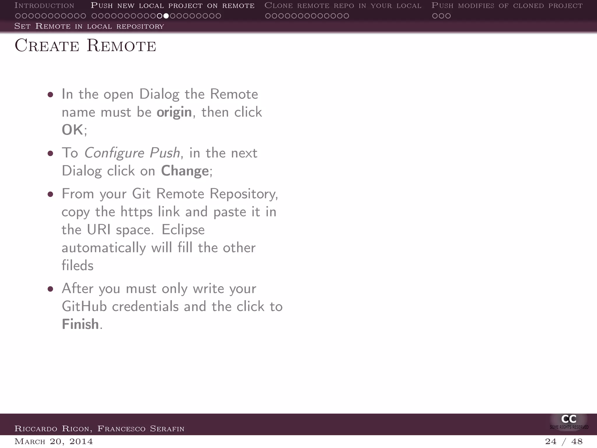 Introduction Push new local project on remote Clone remote repo in your local Push modifies of cloned project
Set Remote in local repository
Create Remote
• In the open Dialog the Remote
name must be origin, then click
OK;
• To Conﬁgure Push, in the next
Dialog click on Change;
• From your Git Remote Repository,
copy the https link and paste it in
the URI space. Eclipse
automatically will ﬁll the other
ﬁleds
• After you must only write your
GitHub credentials and the click to
Finish.
Riccardo Rigon, Francesco Serafin
March 20, 2014 24 / 48
 