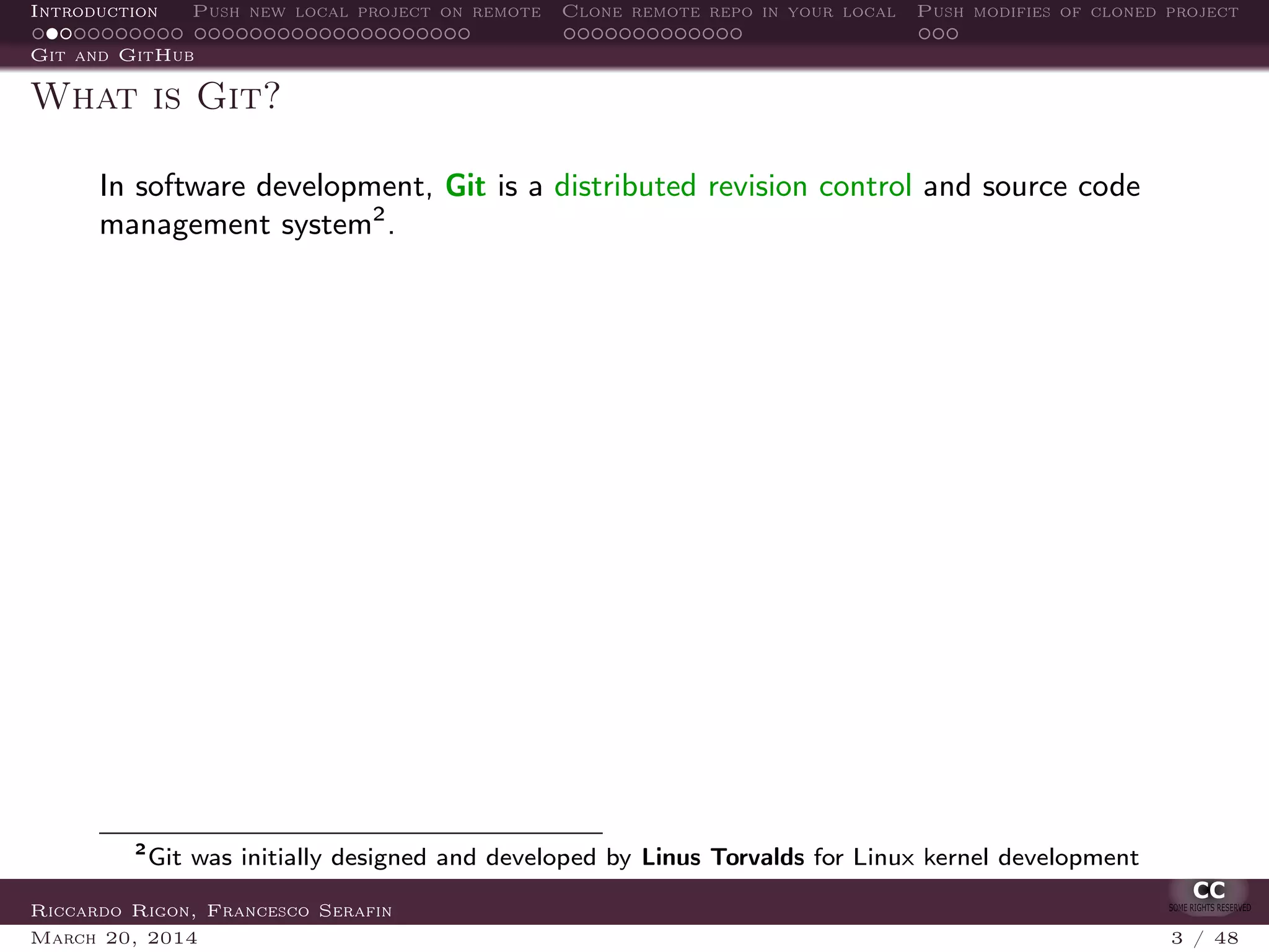 Introduction Push new local project on remote Clone remote repo in your local Push modifies of cloned project
Git and GitHub
What is Git?
In software development, Git is a distributed revision control and source code
management system2
.
2
Git was initially designed and developed by Linus Torvalds for Linux kernel development
Riccardo Rigon, Francesco Serafin
March 20, 2014 3 / 48
 