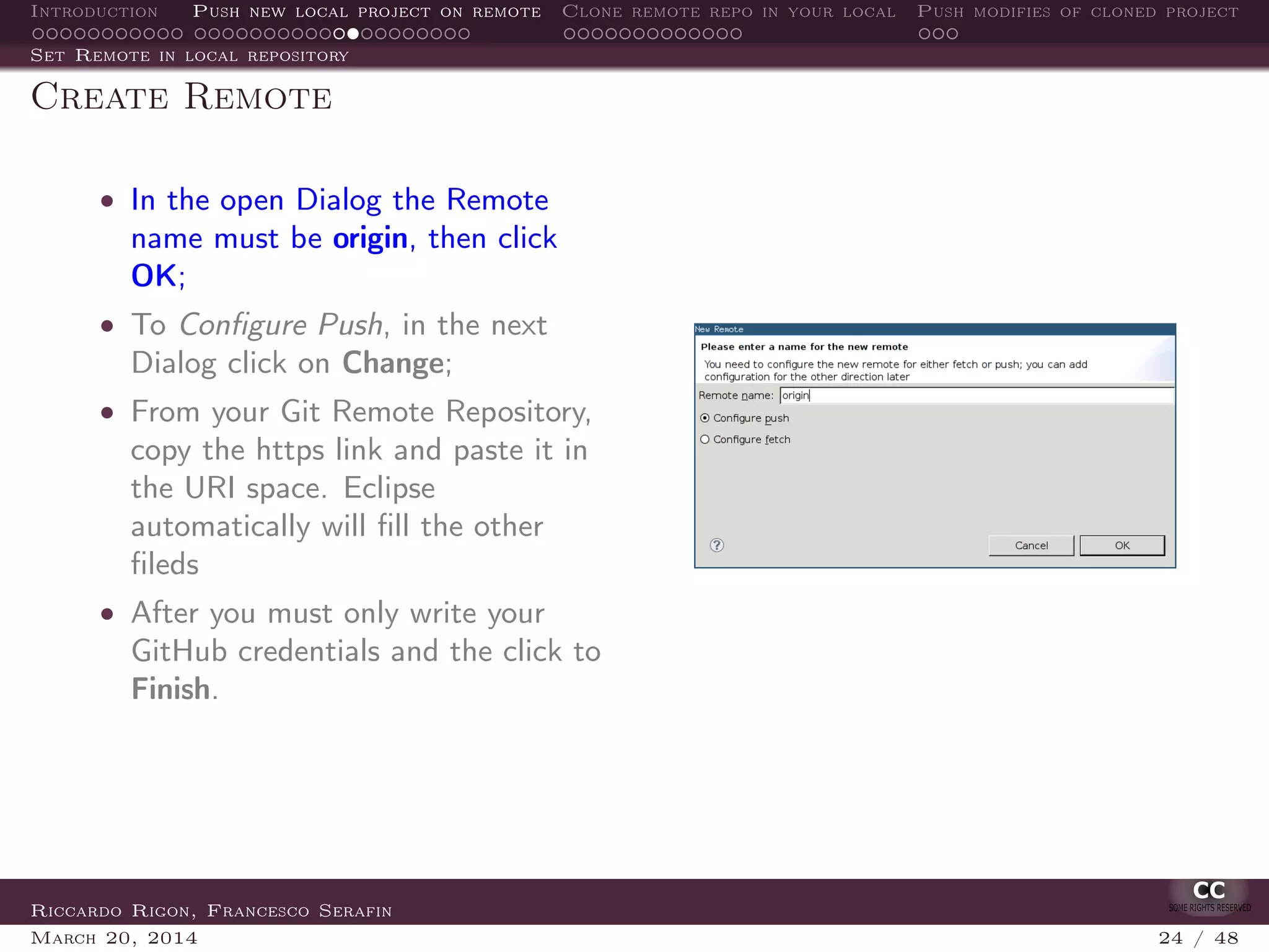 Introduction Push new local project on remote Clone remote repo in your local Push modifies of cloned project
Set Remote in local repository
Create Remote
• In the open Dialog the Remote
name must be origin, then click
OK;
• To Conﬁgure Push, in the next
Dialog click on Change;
• From your Git Remote Repository,
copy the https link and paste it in
the URI space. Eclipse
automatically will ﬁll the other
ﬁleds
• After you must only write your
GitHub credentials and the click to
Finish.
Riccardo Rigon, Francesco Serafin
March 20, 2014 24 / 48
 