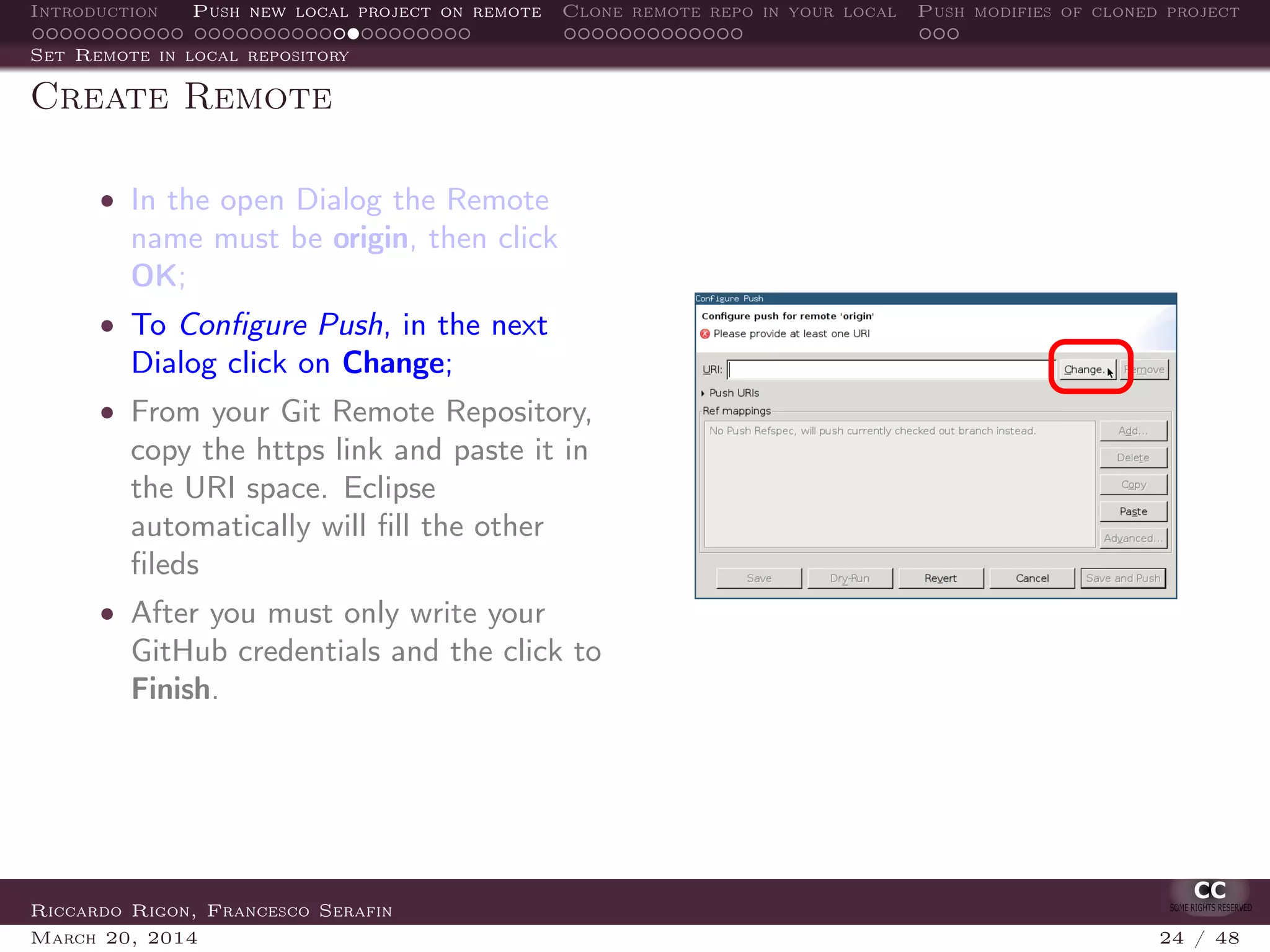 Introduction Push new local project on remote Clone remote repo in your local Push modifies of cloned project
Set Remote in local repository
Create Remote
• In the open Dialog the Remote
name must be origin, then click
OK;
• To Conﬁgure Push, in the next
Dialog click on Change;
• From your Git Remote Repository,
copy the https link and paste it in
the URI space. Eclipse
automatically will ﬁll the other
ﬁleds
• After you must only write your
GitHub credentials and the click to
Finish.
Riccardo Rigon, Francesco Serafin
March 20, 2014 24 / 48
 