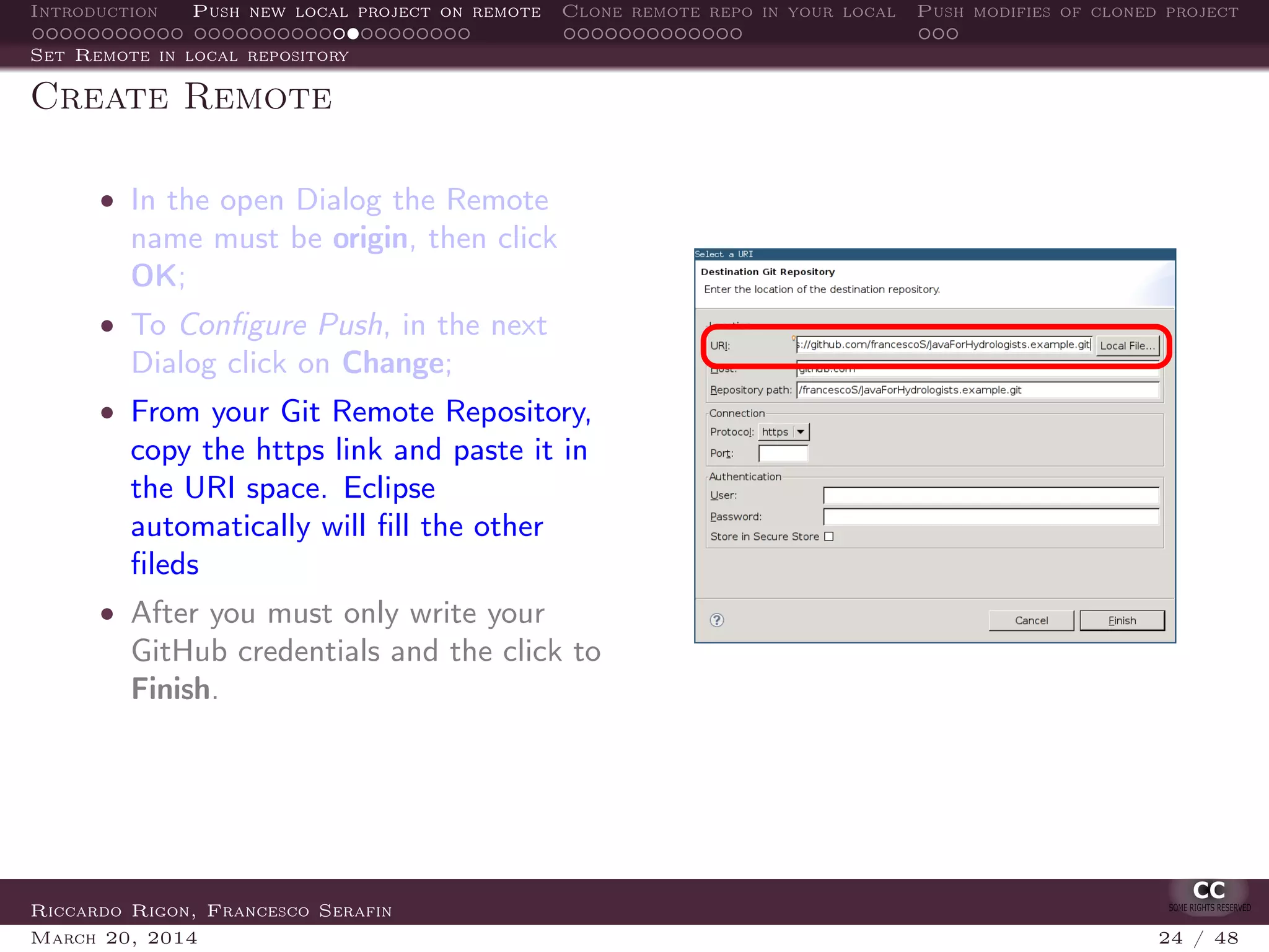 Introduction Push new local project on remote Clone remote repo in your local Push modifies of cloned project
Set Remote in local repository
Create Remote
• In the open Dialog the Remote
name must be origin, then click
OK;
• To Conﬁgure Push, in the next
Dialog click on Change;
• From your Git Remote Repository,
copy the https link and paste it in
the URI space. Eclipse
automatically will ﬁll the other
ﬁleds
• After you must only write your
GitHub credentials and the click to
Finish.
Riccardo Rigon, Francesco Serafin
March 20, 2014 24 / 48
 