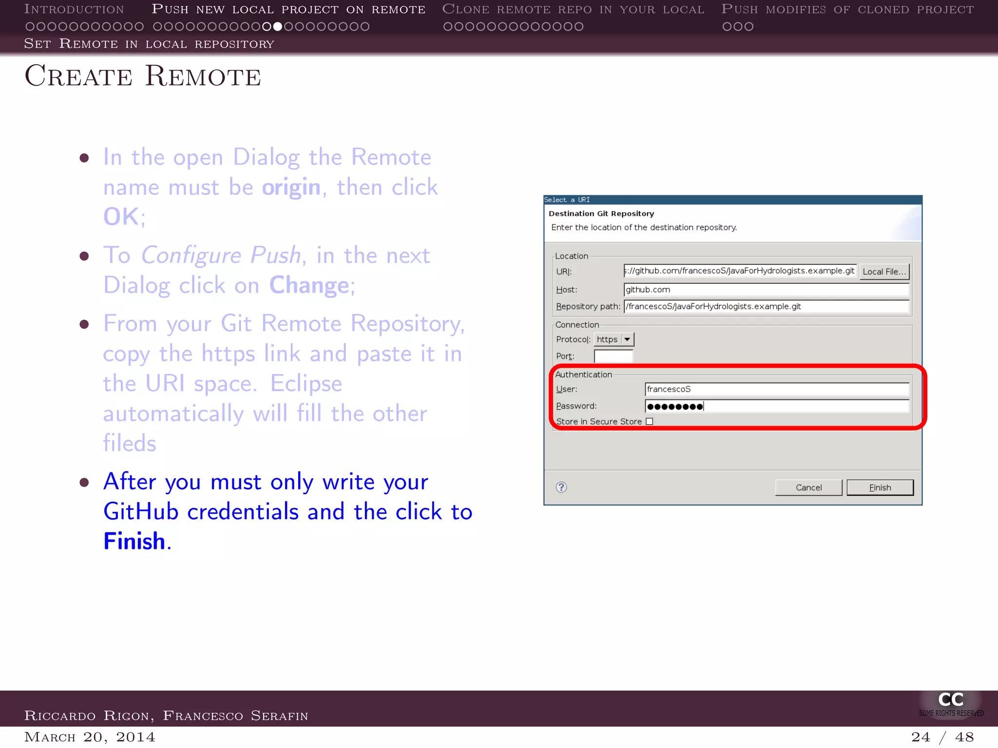 Introduction Push new local project on remote Clone remote repo in your local Push modifies of cloned project
Set Remote in local repository
Create Remote
• In the open Dialog the Remote
name must be origin, then click
OK;
• To Conﬁgure Push, in the next
Dialog click on Change;
• From your Git Remote Repository,
copy the https link and paste it in
the URI space. Eclipse
automatically will ﬁll the other
ﬁleds
• After you must only write your
GitHub credentials and the click to
Finish.
Riccardo Rigon, Francesco Serafin
March 20, 2014 24 / 48
 