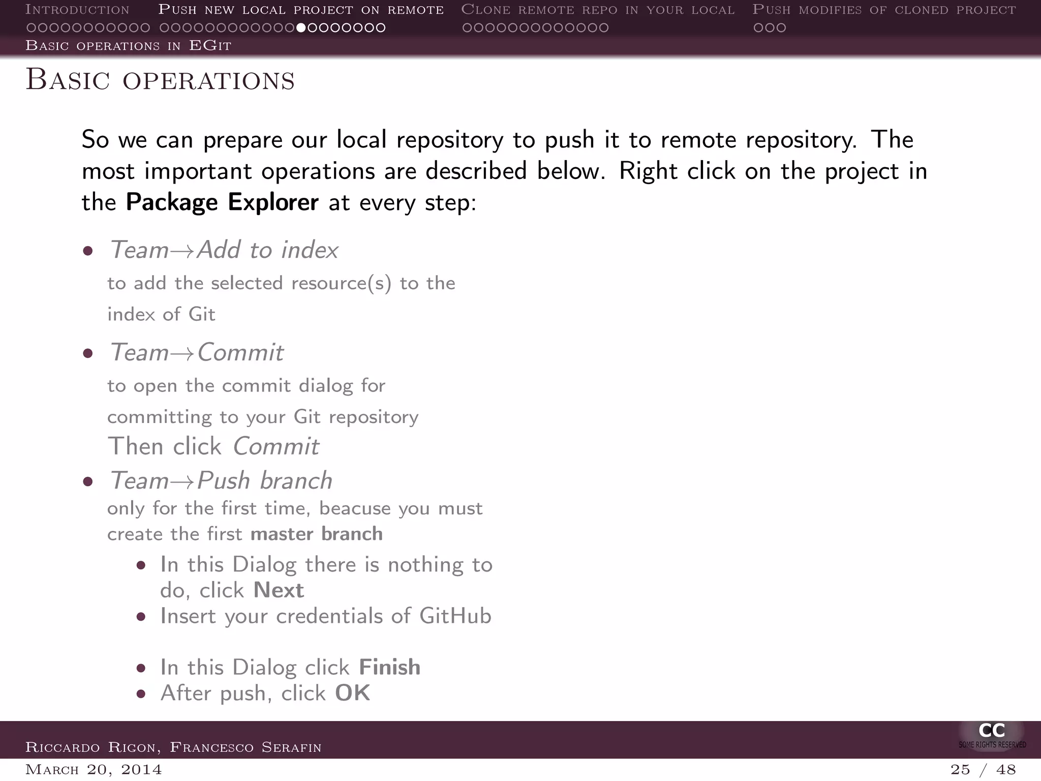 Introduction Push new local project on remote Clone remote repo in your local Push modifies of cloned project
Basic operations in EGit
Basic operations
So we can prepare our local repository to push it to remote repository. The
most important operations are described below. Right click on the project in
the Package Explorer at every step:
• Team→Add to index
to add the selected resource(s) to the
index of Git
• Team→Commit
to open the commit dialog for
committing to your Git repository
Then click Commit
• Team→Push branch
only for the ﬁrst time, beacuse you must
create the ﬁrst master branch
• In this Dialog there is nothing to
do, click Next
• Insert your credentials of GitHub
• In this Dialog click Finish
• After push, click OK
Riccardo Rigon, Francesco Serafin
March 20, 2014 25 / 48
 