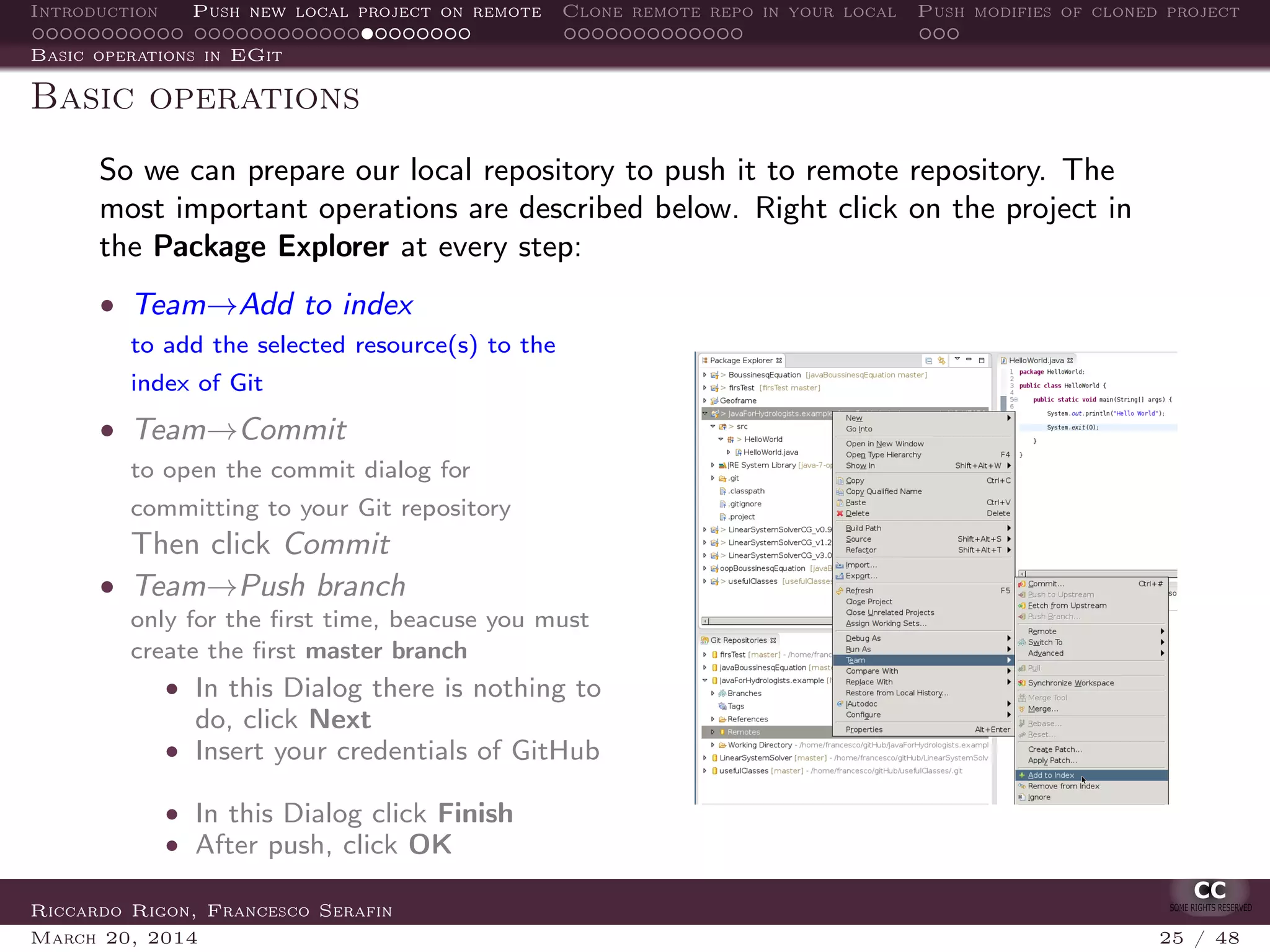 Introduction Push new local project on remote Clone remote repo in your local Push modifies of cloned project
Basic operations in EGit
Basic operations
So we can prepare our local repository to push it to remote repository. The
most important operations are described below. Right click on the project in
the Package Explorer at every step:
• Team→Add to index
to add the selected resource(s) to the
index of Git
• Team→Commit
to open the commit dialog for
committing to your Git repository
Then click Commit
• Team→Push branch
only for the ﬁrst time, beacuse you must
create the ﬁrst master branch
• In this Dialog there is nothing to
do, click Next
• Insert your credentials of GitHub
• In this Dialog click Finish
• After push, click OK
Riccardo Rigon, Francesco Serafin
March 20, 2014 25 / 48
 