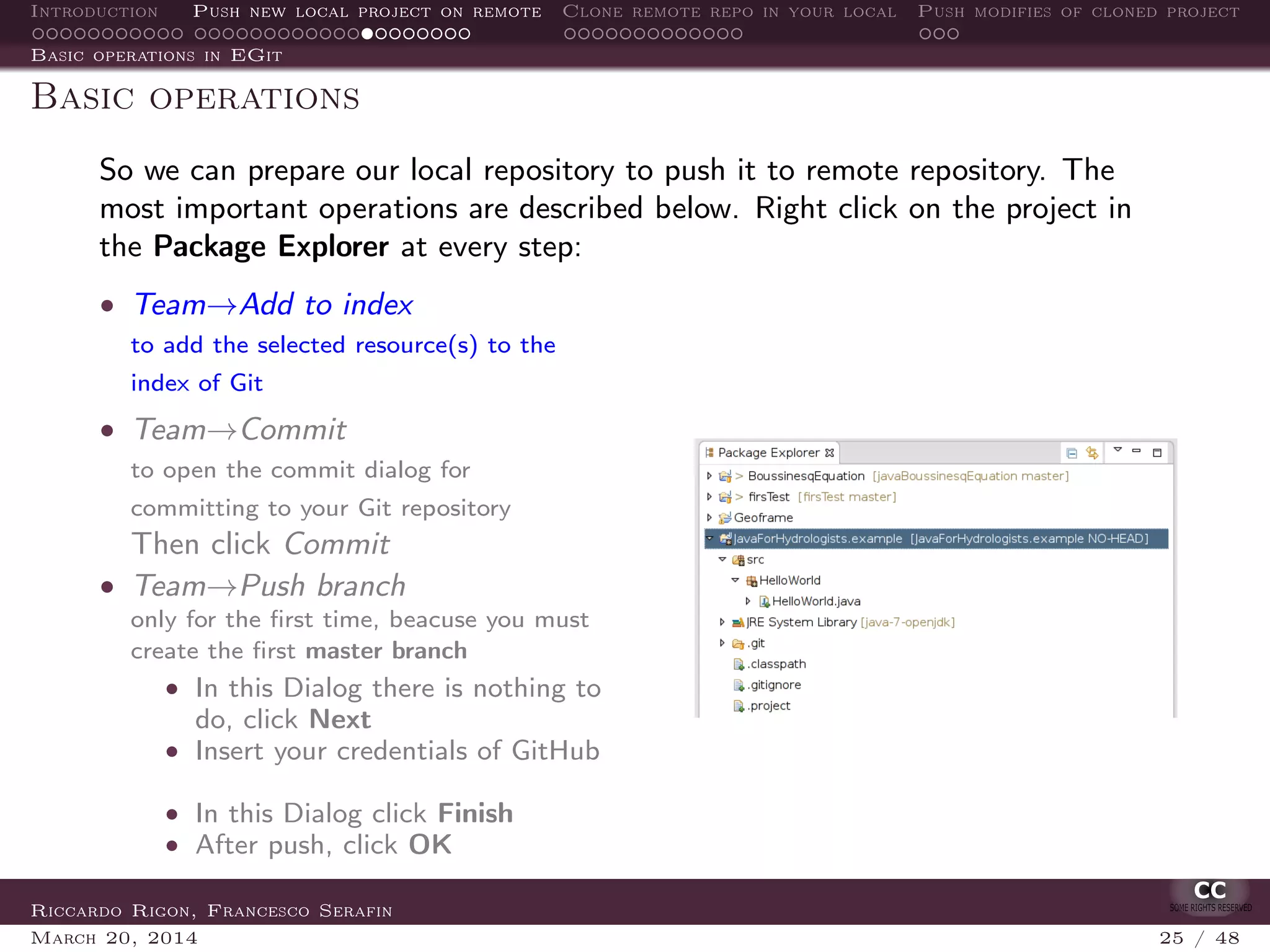 Introduction Push new local project on remote Clone remote repo in your local Push modifies of cloned project
Basic operations in EGit
Basic operations
So we can prepare our local repository to push it to remote repository. The
most important operations are described below. Right click on the project in
the Package Explorer at every step:
• Team→Add to index
to add the selected resource(s) to the
index of Git
• Team→Commit
to open the commit dialog for
committing to your Git repository
Then click Commit
• Team→Push branch
only for the ﬁrst time, beacuse you must
create the ﬁrst master branch
• In this Dialog there is nothing to
do, click Next
• Insert your credentials of GitHub
• In this Dialog click Finish
• After push, click OK
Riccardo Rigon, Francesco Serafin
March 20, 2014 25 / 48
 