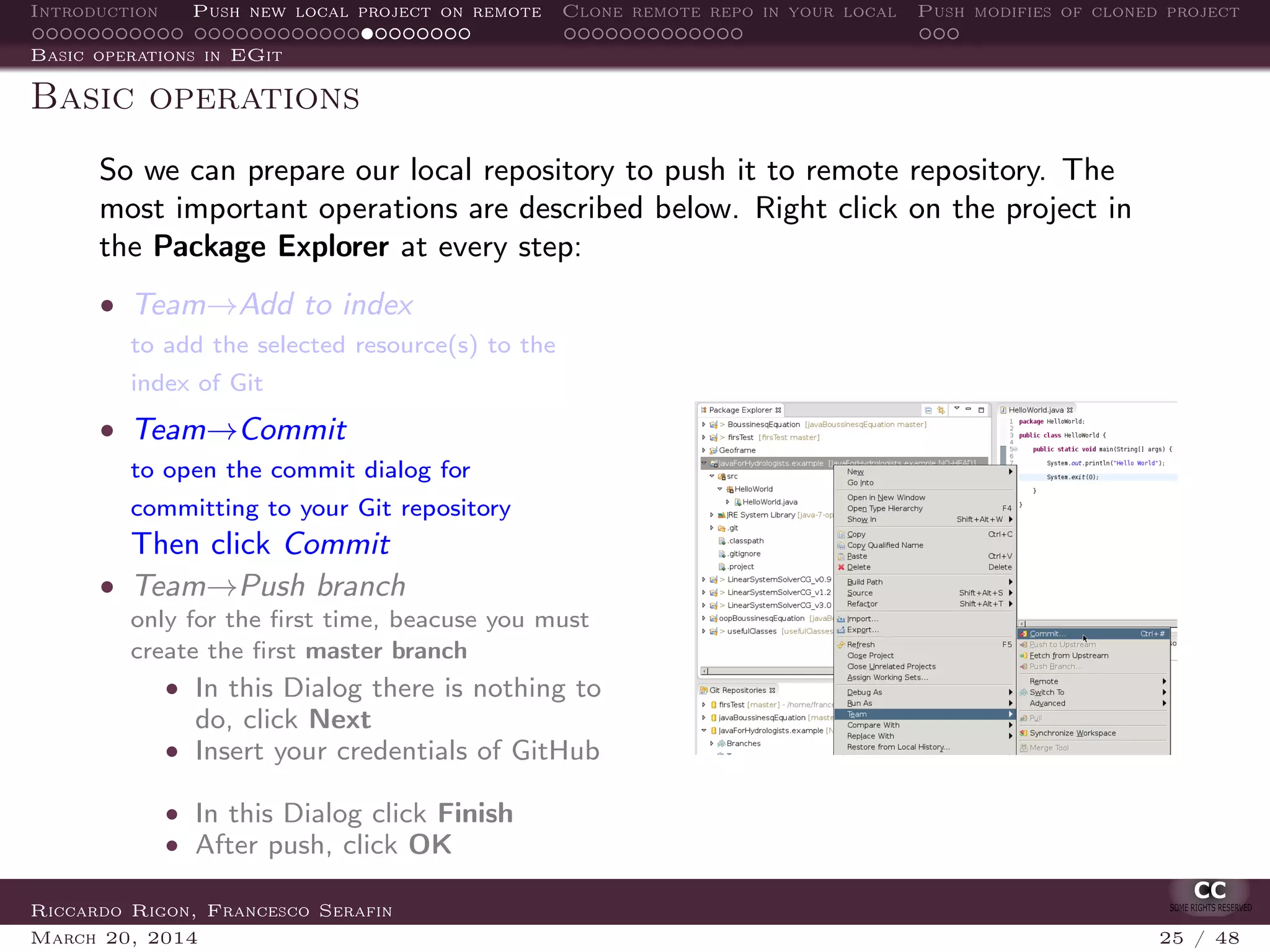 Introduction Push new local project on remote Clone remote repo in your local Push modifies of cloned project
Basic operations in EGit
Basic operations
So we can prepare our local repository to push it to remote repository. The
most important operations are described below. Right click on the project in
the Package Explorer at every step:
• Team→Add to index
to add the selected resource(s) to the
index of Git
• Team→Commit
to open the commit dialog for
committing to your Git repository
Then click Commit
• Team→Push branch
only for the ﬁrst time, beacuse you must
create the ﬁrst master branch
• In this Dialog there is nothing to
do, click Next
• Insert your credentials of GitHub
• In this Dialog click Finish
• After push, click OK
Riccardo Rigon, Francesco Serafin
March 20, 2014 25 / 48
 
