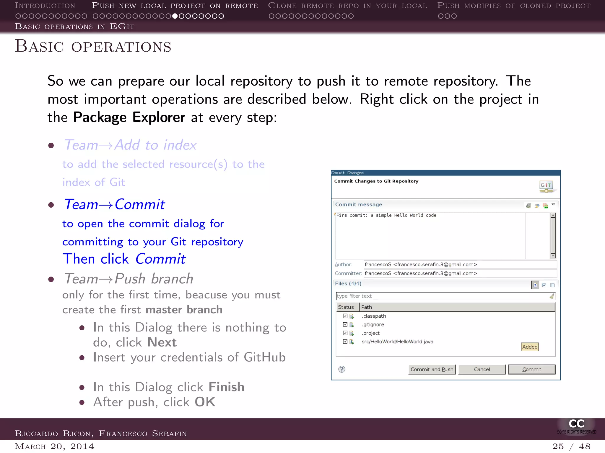Introduction Push new local project on remote Clone remote repo in your local Push modifies of cloned project
Basic operations in EGit
Basic operations
So we can prepare our local repository to push it to remote repository. The
most important operations are described below. Right click on the project in
the Package Explorer at every step:
• Team→Add to index
to add the selected resource(s) to the
index of Git
• Team→Commit
to open the commit dialog for
committing to your Git repository
Then click Commit
• Team→Push branch
only for the ﬁrst time, beacuse you must
create the ﬁrst master branch
• In this Dialog there is nothing to
do, click Next
• Insert your credentials of GitHub
• In this Dialog click Finish
• After push, click OK
Riccardo Rigon, Francesco Serafin
March 20, 2014 25 / 48
 