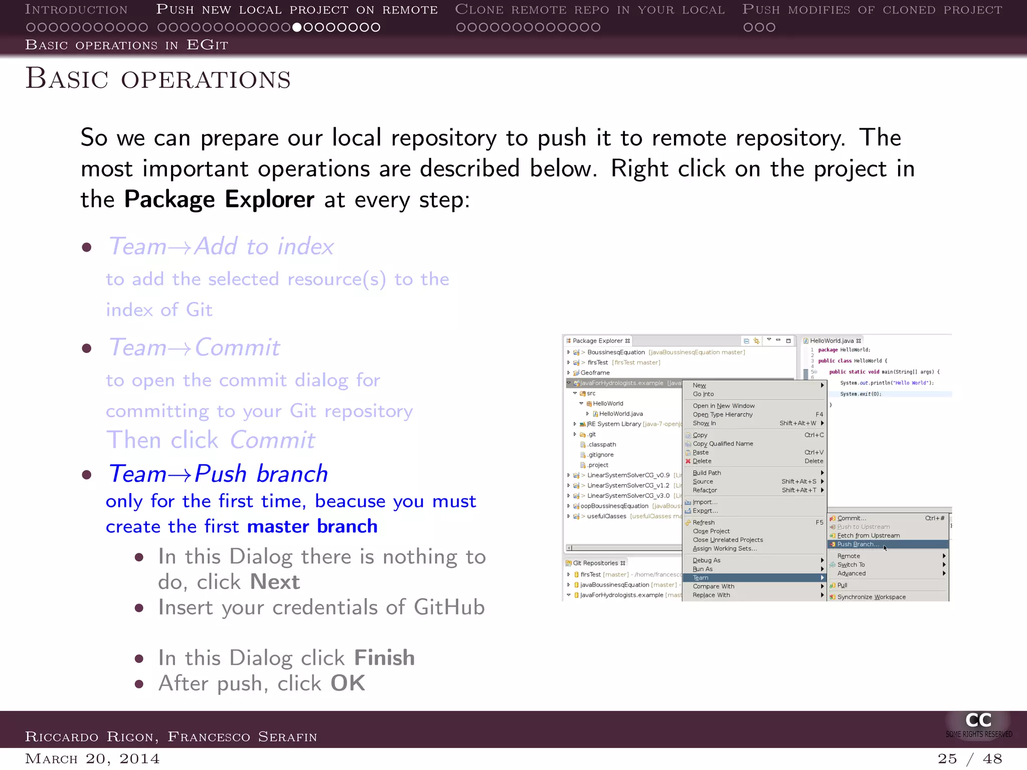 Introduction Push new local project on remote Clone remote repo in your local Push modifies of cloned project
Basic operations in EGit
Basic operations
So we can prepare our local repository to push it to remote repository. The
most important operations are described below. Right click on the project in
the Package Explorer at every step:
• Team→Add to index
to add the selected resource(s) to the
index of Git
• Team→Commit
to open the commit dialog for
committing to your Git repository
Then click Commit
• Team→Push branch
only for the ﬁrst time, beacuse you must
create the ﬁrst master branch
• In this Dialog there is nothing to
do, click Next
• Insert your credentials of GitHub
• In this Dialog click Finish
• After push, click OK
Riccardo Rigon, Francesco Serafin
March 20, 2014 25 / 48
 