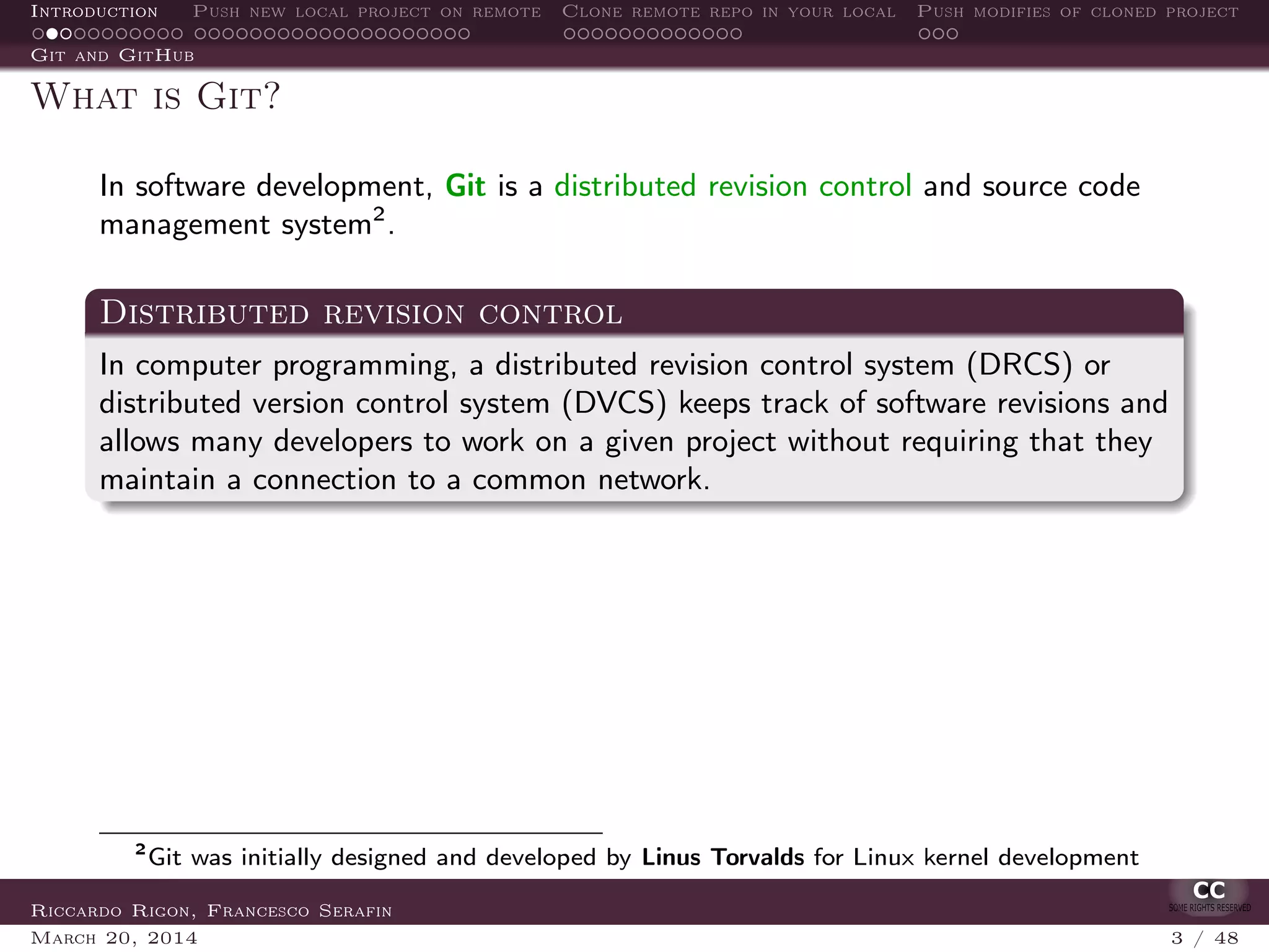 Introduction Push new local project on remote Clone remote repo in your local Push modifies of cloned project
Git and GitHub
What is Git?
In software development, Git is a distributed revision control and source code
management system2
.
Distributed revision control
In computer programming, a distributed revision control system (DRCS) or
distributed version control system (DVCS) keeps track of software revisions and
allows many developers to work on a given project without requiring that they
maintain a connection to a common network.
2
Git was initially designed and developed by Linus Torvalds for Linux kernel development
Riccardo Rigon, Francesco Serafin
March 20, 2014 3 / 48
 