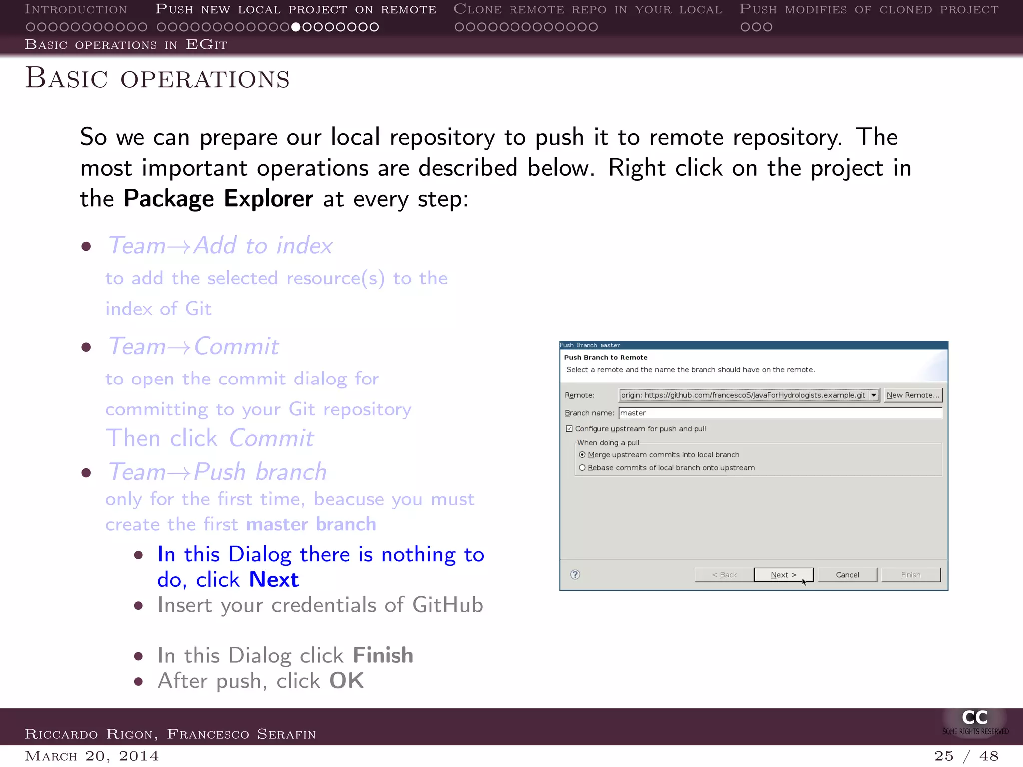 Introduction Push new local project on remote Clone remote repo in your local Push modifies of cloned project
Basic operations in EGit
Basic operations
So we can prepare our local repository to push it to remote repository. The
most important operations are described below. Right click on the project in
the Package Explorer at every step:
• Team→Add to index
to add the selected resource(s) to the
index of Git
• Team→Commit
to open the commit dialog for
committing to your Git repository
Then click Commit
• Team→Push branch
only for the ﬁrst time, beacuse you must
create the ﬁrst master branch
• In this Dialog there is nothing to
do, click Next
• Insert your credentials of GitHub
• In this Dialog click Finish
• After push, click OK
Riccardo Rigon, Francesco Serafin
March 20, 2014 25 / 48
 