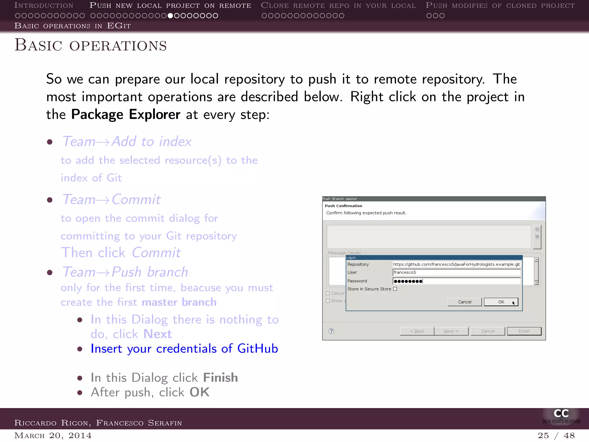 Introduction Push new local project on remote Clone remote repo in your local Push modifies of cloned project
Basic operations in EGit
Basic operations
So we can prepare our local repository to push it to remote repository. The
most important operations are described below. Right click on the project in
the Package Explorer at every step:
• Team→Add to index
to add the selected resource(s) to the
index of Git
• Team→Commit
to open the commit dialog for
committing to your Git repository
Then click Commit
• Team→Push branch
only for the ﬁrst time, beacuse you must
create the ﬁrst master branch
• In this Dialog there is nothing to
do, click Next
• Insert your credentials of GitHub
• In this Dialog click Finish
• After push, click OK
Riccardo Rigon, Francesco Serafin
March 20, 2014 25 / 48
 