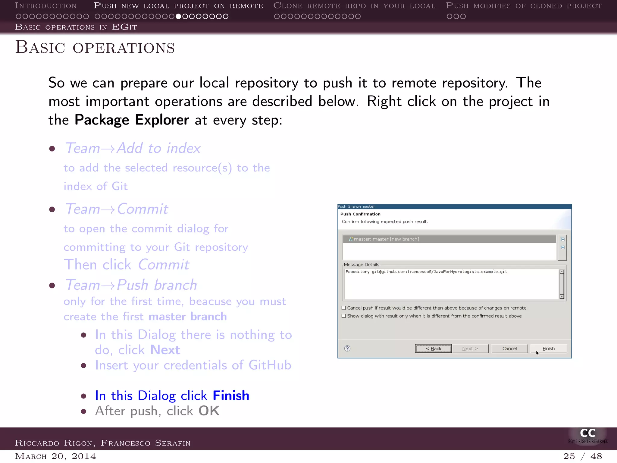 Introduction Push new local project on remote Clone remote repo in your local Push modifies of cloned project
Basic operations in EGit
Basic operations
So we can prepare our local repository to push it to remote repository. The
most important operations are described below. Right click on the project in
the Package Explorer at every step:
• Team→Add to index
to add the selected resource(s) to the
index of Git
• Team→Commit
to open the commit dialog for
committing to your Git repository
Then click Commit
• Team→Push branch
only for the ﬁrst time, beacuse you must
create the ﬁrst master branch
• In this Dialog there is nothing to
do, click Next
• Insert your credentials of GitHub
• In this Dialog click Finish
• After push, click OK
Riccardo Rigon, Francesco Serafin
March 20, 2014 25 / 48
 