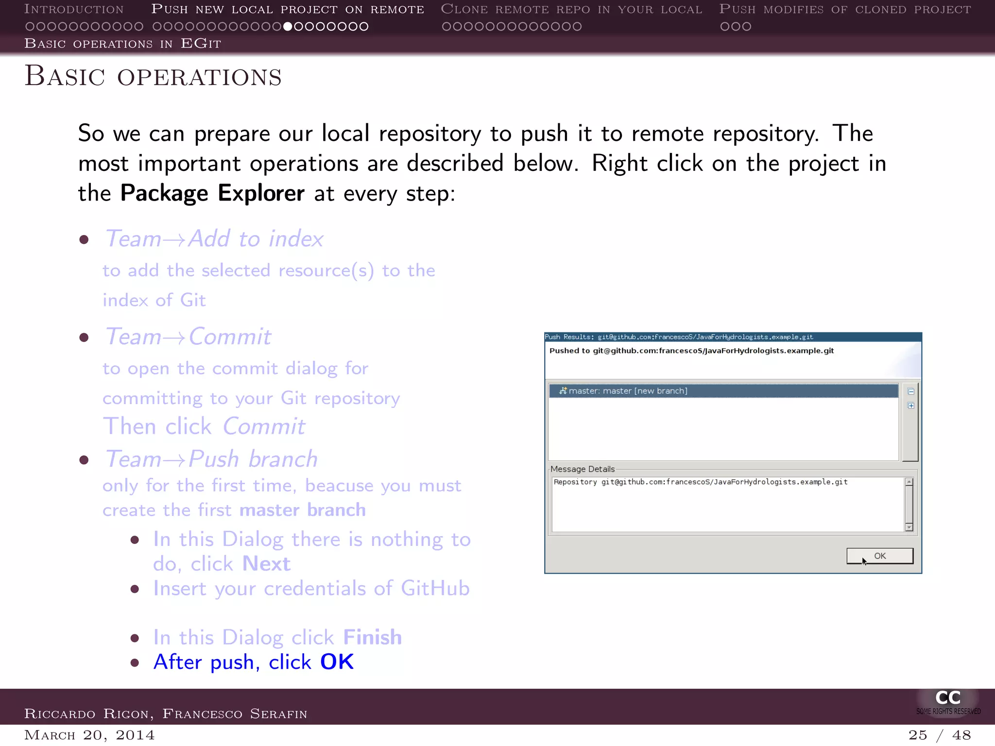 Introduction Push new local project on remote Clone remote repo in your local Push modifies of cloned project
Basic operations in EGit
Basic operations
So we can prepare our local repository to push it to remote repository. The
most important operations are described below. Right click on the project in
the Package Explorer at every step:
• Team→Add to index
to add the selected resource(s) to the
index of Git
• Team→Commit
to open the commit dialog for
committing to your Git repository
Then click Commit
• Team→Push branch
only for the ﬁrst time, beacuse you must
create the ﬁrst master branch
• In this Dialog there is nothing to
do, click Next
• Insert your credentials of GitHub
• In this Dialog click Finish
• After push, click OK
Riccardo Rigon, Francesco Serafin
March 20, 2014 25 / 48
 