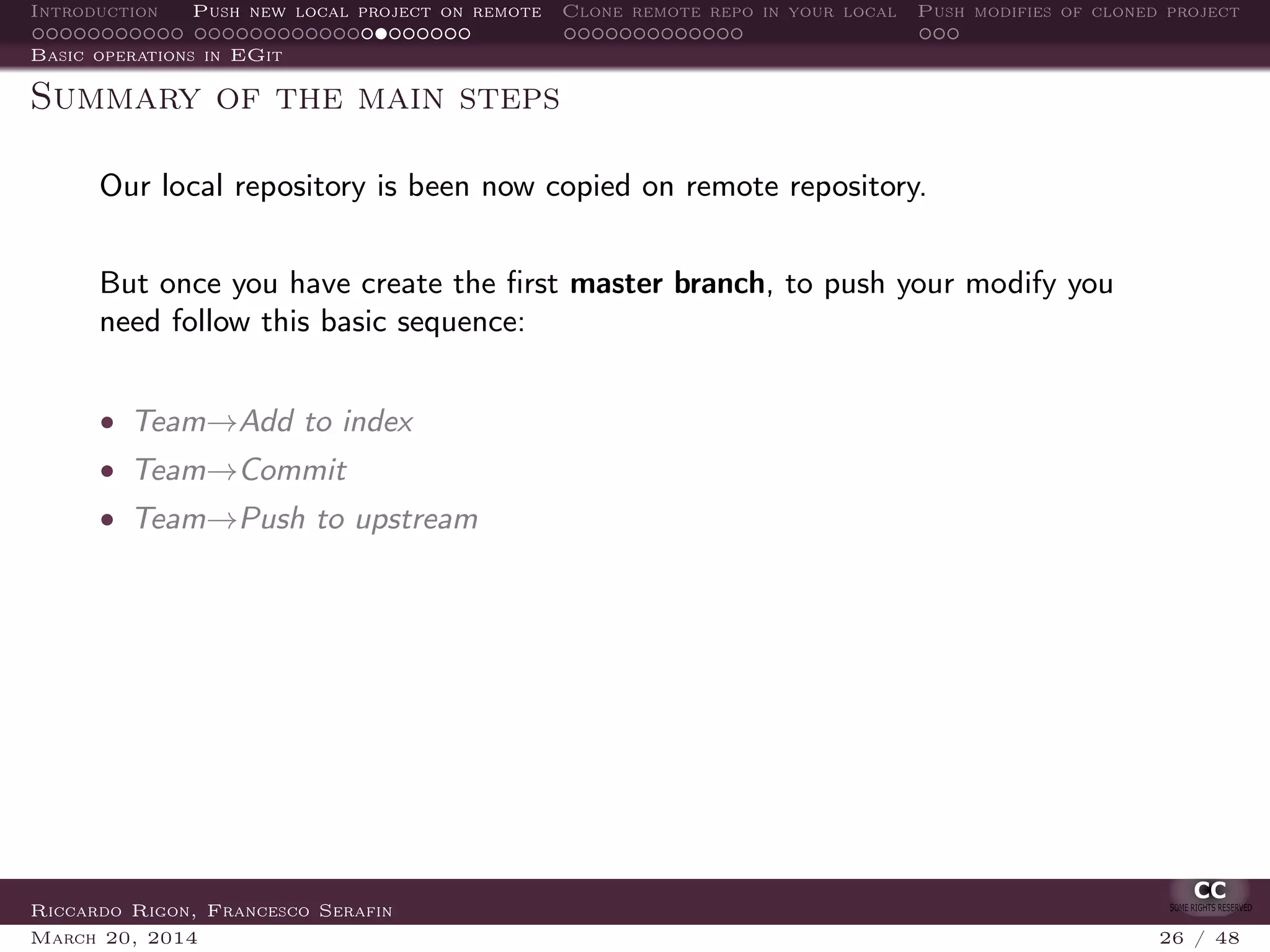 Introduction Push new local project on remote Clone remote repo in your local Push modifies of cloned project
Basic operations in EGit
Summary of the main steps
Our local repository is been now copied on remote repository.
But once you have create the ﬁrst master branch, to push your modify you
need follow this basic sequence:
• Team→Add to index
• Team→Commit
• Team→Push to upstream
Riccardo Rigon, Francesco Serafin
March 20, 2014 26 / 48
 