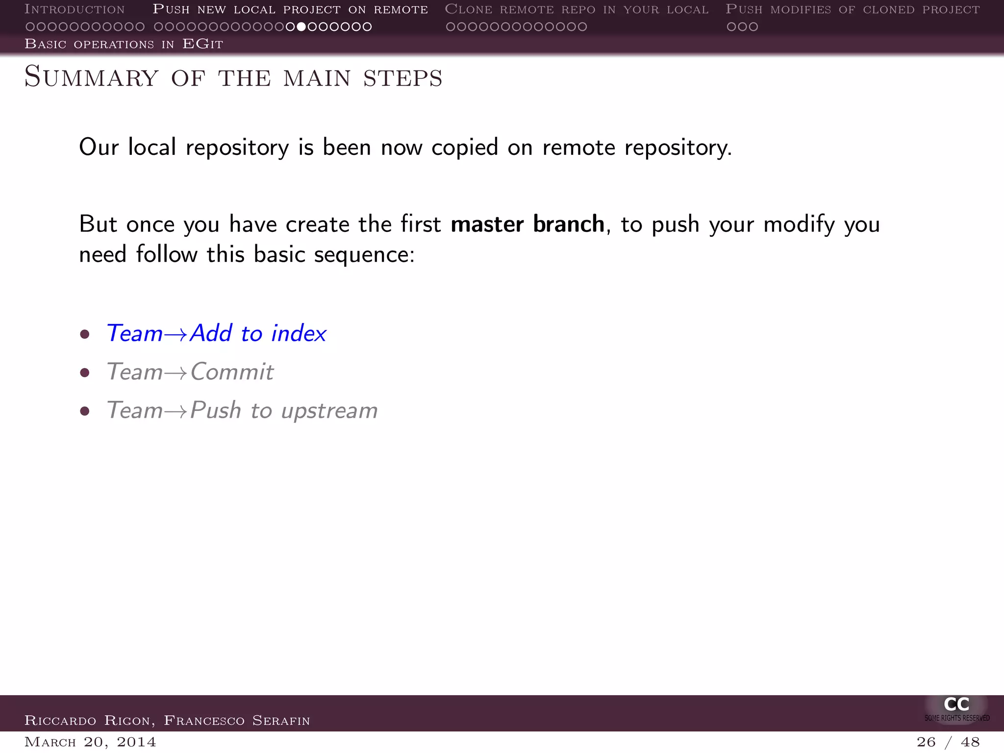 Introduction Push new local project on remote Clone remote repo in your local Push modifies of cloned project
Basic operations in EGit
Summary of the main steps
Our local repository is been now copied on remote repository.
But once you have create the ﬁrst master branch, to push your modify you
need follow this basic sequence:
• Team→Add to index
• Team→Commit
• Team→Push to upstream
Riccardo Rigon, Francesco Serafin
March 20, 2014 26 / 48
 