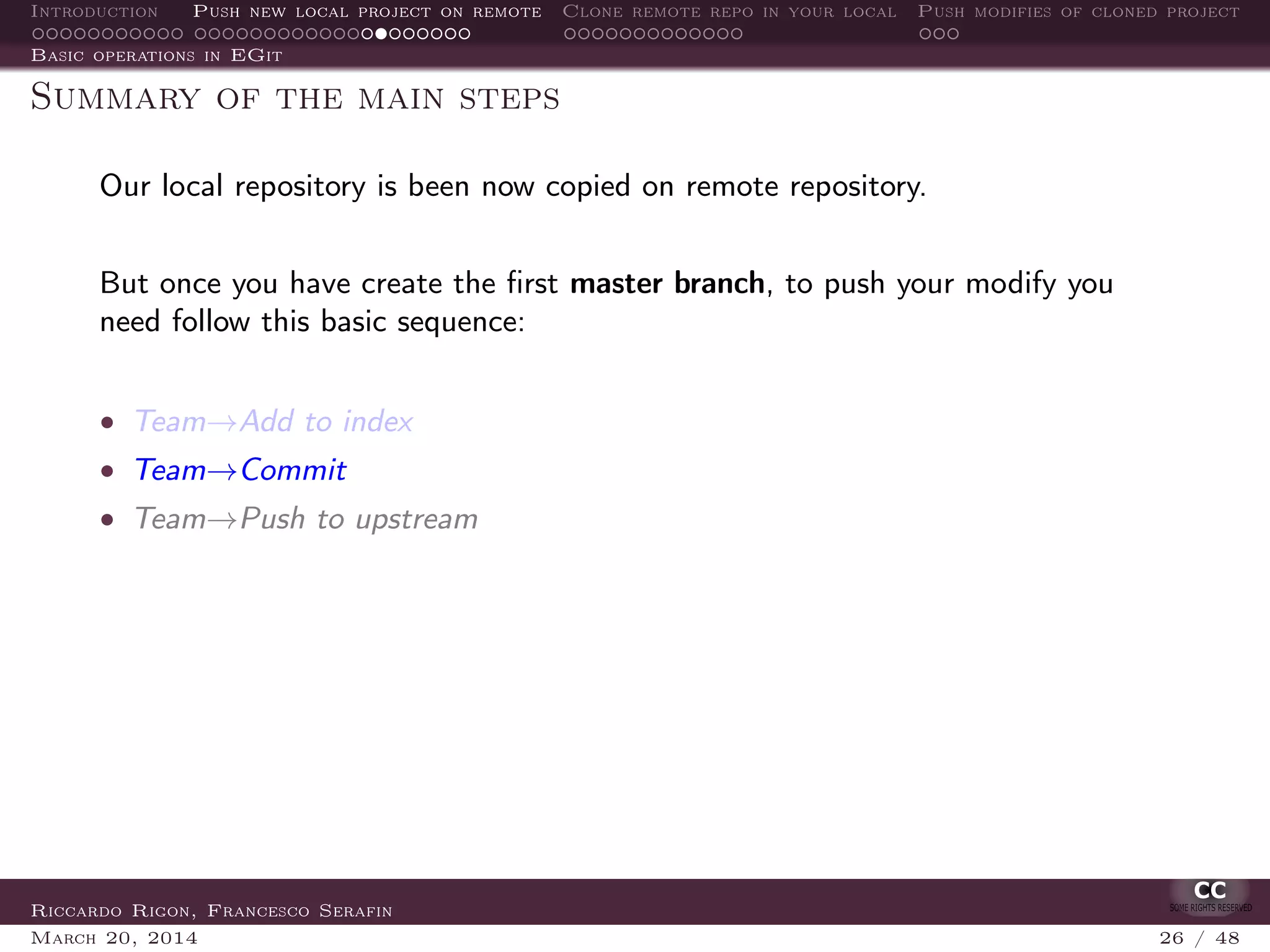 Introduction Push new local project on remote Clone remote repo in your local Push modifies of cloned project
Basic operations in EGit
Summary of the main steps
Our local repository is been now copied on remote repository.
But once you have create the ﬁrst master branch, to push your modify you
need follow this basic sequence:
• Team→Add to index
• Team→Commit
• Team→Push to upstream
Riccardo Rigon, Francesco Serafin
March 20, 2014 26 / 48
 