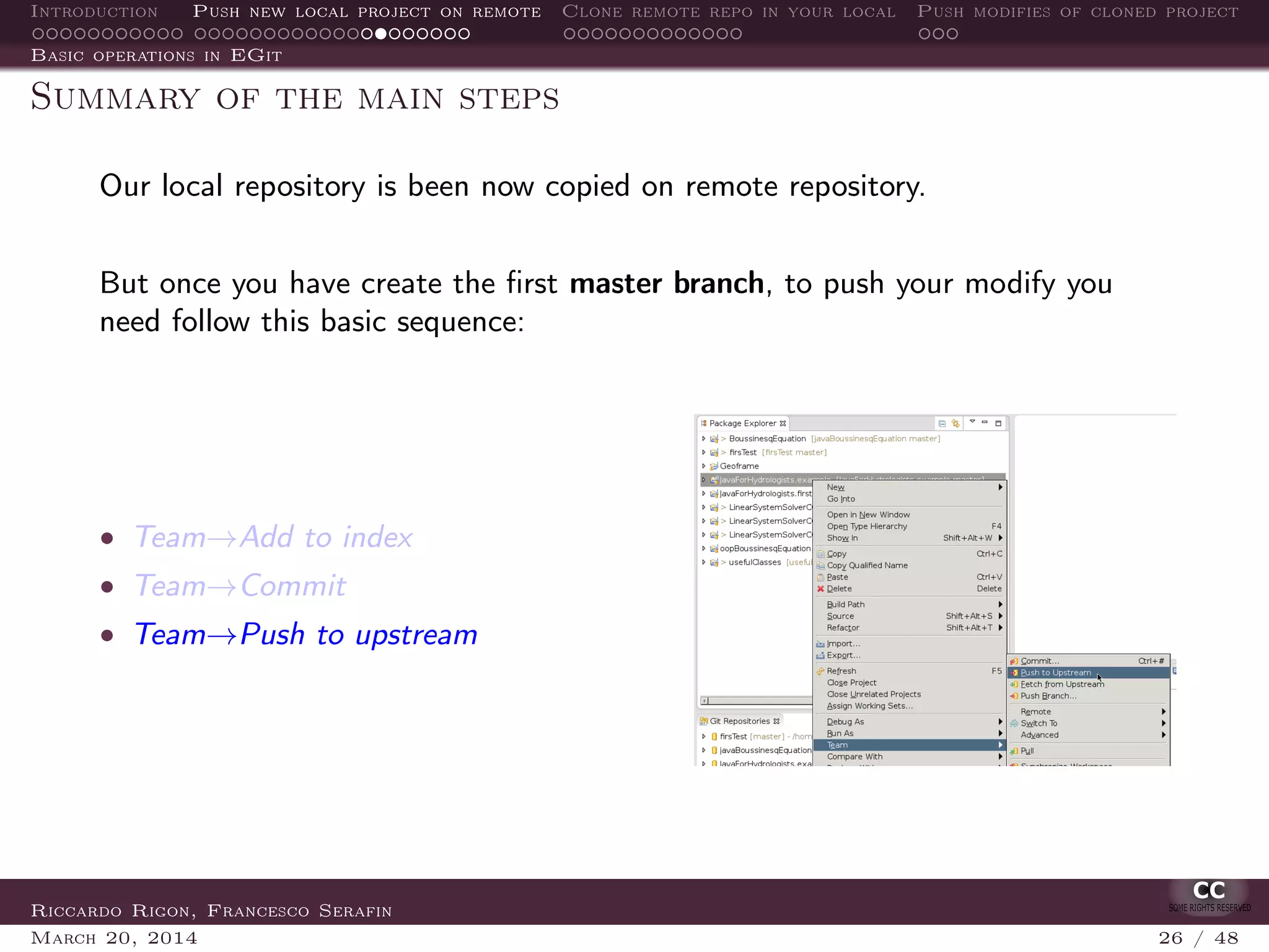 Introduction Push new local project on remote Clone remote repo in your local Push modifies of cloned project
Basic operations in EGit
Summary of the main steps
Our local repository is been now copied on remote repository.
But once you have create the ﬁrst master branch, to push your modify you
need follow this basic sequence:
• Team→Add to index
• Team→Commit
• Team→Push to upstream
Riccardo Rigon, Francesco Serafin
March 20, 2014 26 / 48
 