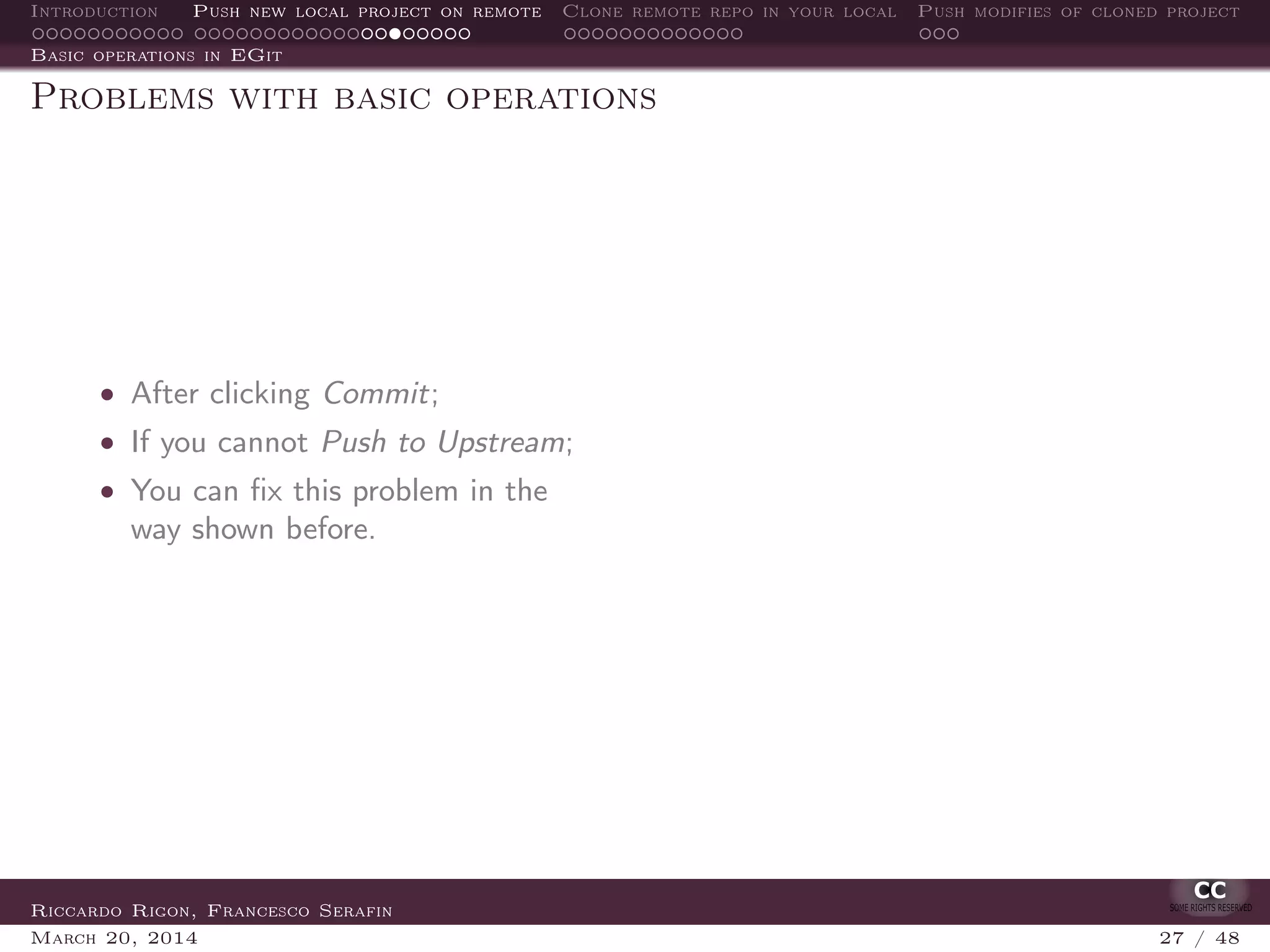 Introduction Push new local project on remote Clone remote repo in your local Push modifies of cloned project
Basic operations in EGit
Problems with basic operations
• After clicking Commit;
• If you cannot Push to Upstream;
• You can ﬁx this problem in the
way shown before.
Riccardo Rigon, Francesco Serafin
March 20, 2014 27 / 48
 