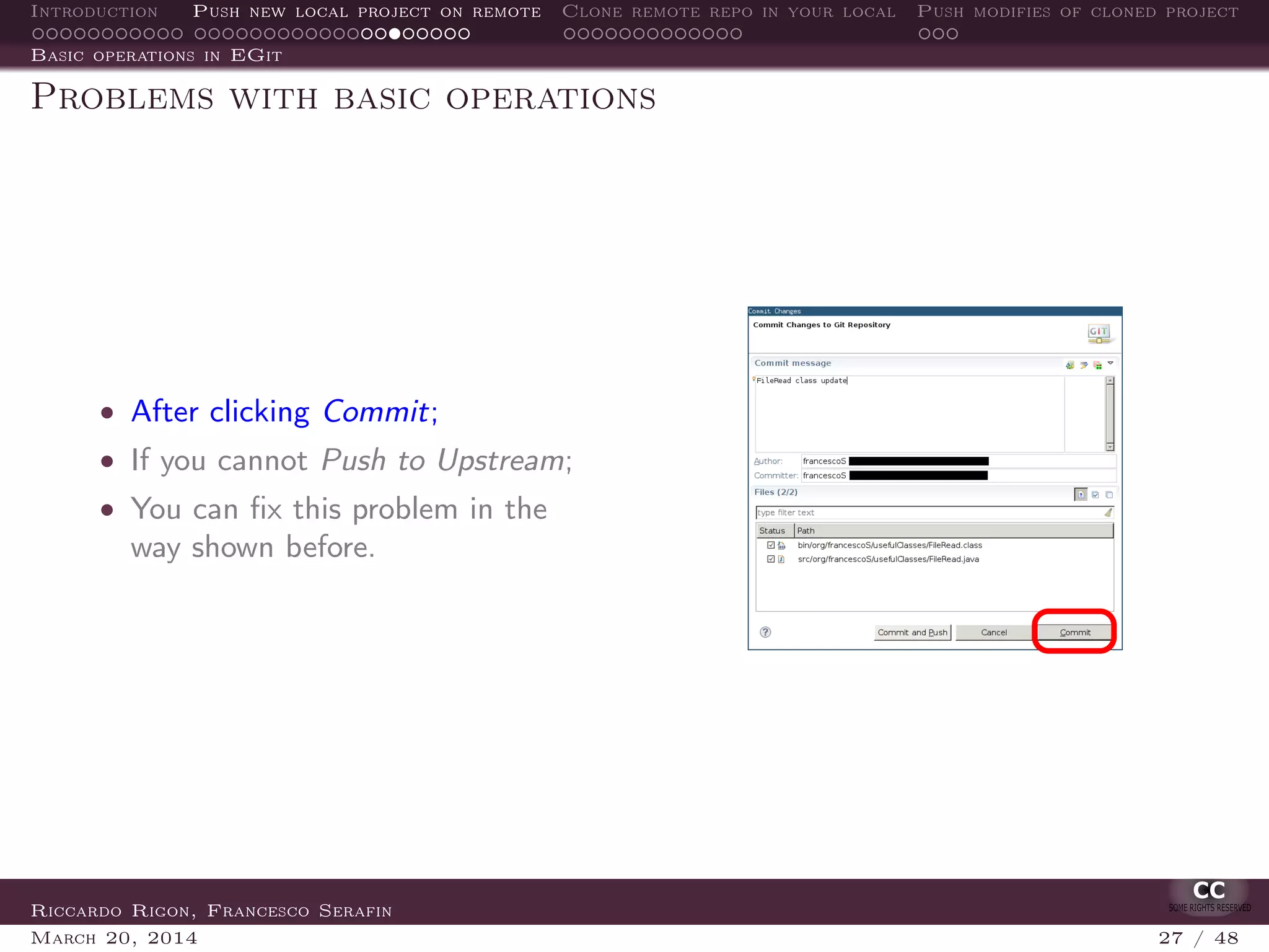 Introduction Push new local project on remote Clone remote repo in your local Push modifies of cloned project
Basic operations in EGit
Problems with basic operations
• After clicking Commit;
• If you cannot Push to Upstream;
• You can ﬁx this problem in the
way shown before.
Riccardo Rigon, Francesco Serafin
March 20, 2014 27 / 48
 