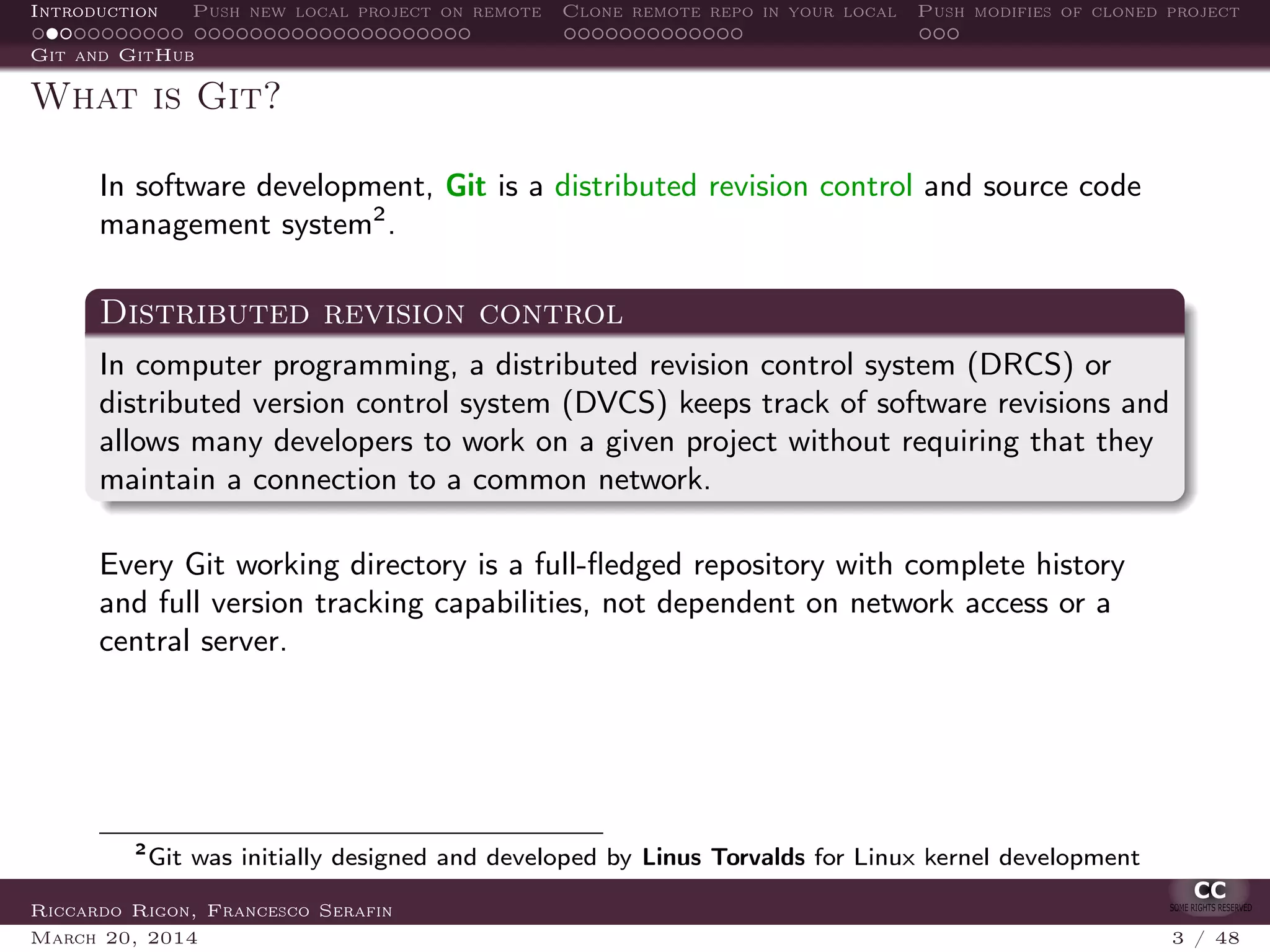 Introduction Push new local project on remote Clone remote repo in your local Push modifies of cloned project
Git and GitHub
What is Git?
In software development, Git is a distributed revision control and source code
management system2
.
Distributed revision control
In computer programming, a distributed revision control system (DRCS) or
distributed version control system (DVCS) keeps track of software revisions and
allows many developers to work on a given project without requiring that they
maintain a connection to a common network.
Every Git working directory is a full-ﬂedged repository with complete history
and full version tracking capabilities, not dependent on network access or a
central server.
2
Git was initially designed and developed by Linus Torvalds for Linux kernel development
Riccardo Rigon, Francesco Serafin
March 20, 2014 3 / 48
 
