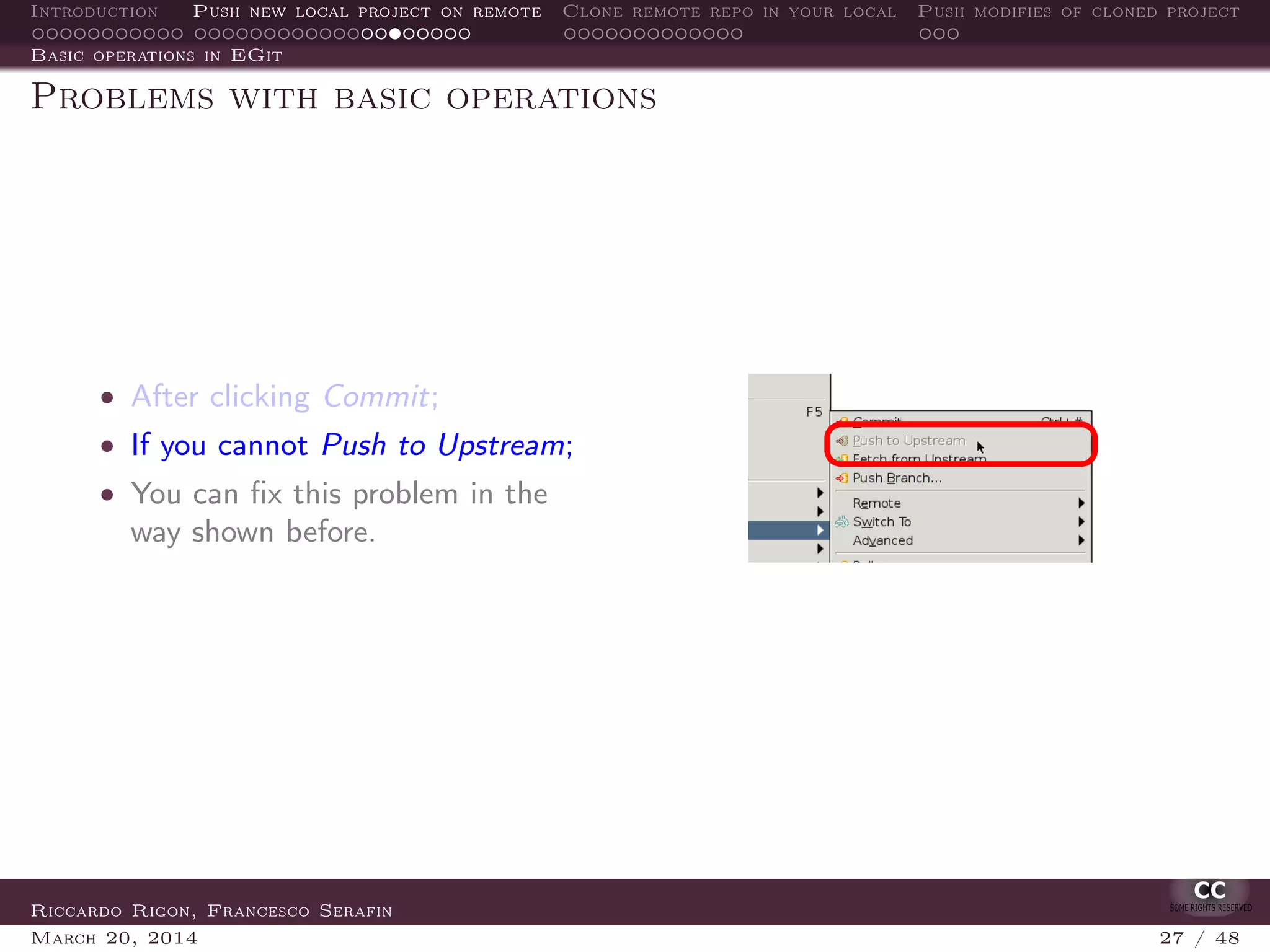 Introduction Push new local project on remote Clone remote repo in your local Push modifies of cloned project
Basic operations in EGit
Problems with basic operations
• After clicking Commit;
• If you cannot Push to Upstream;
• You can ﬁx this problem in the
way shown before.
Riccardo Rigon, Francesco Serafin
March 20, 2014 27 / 48
 