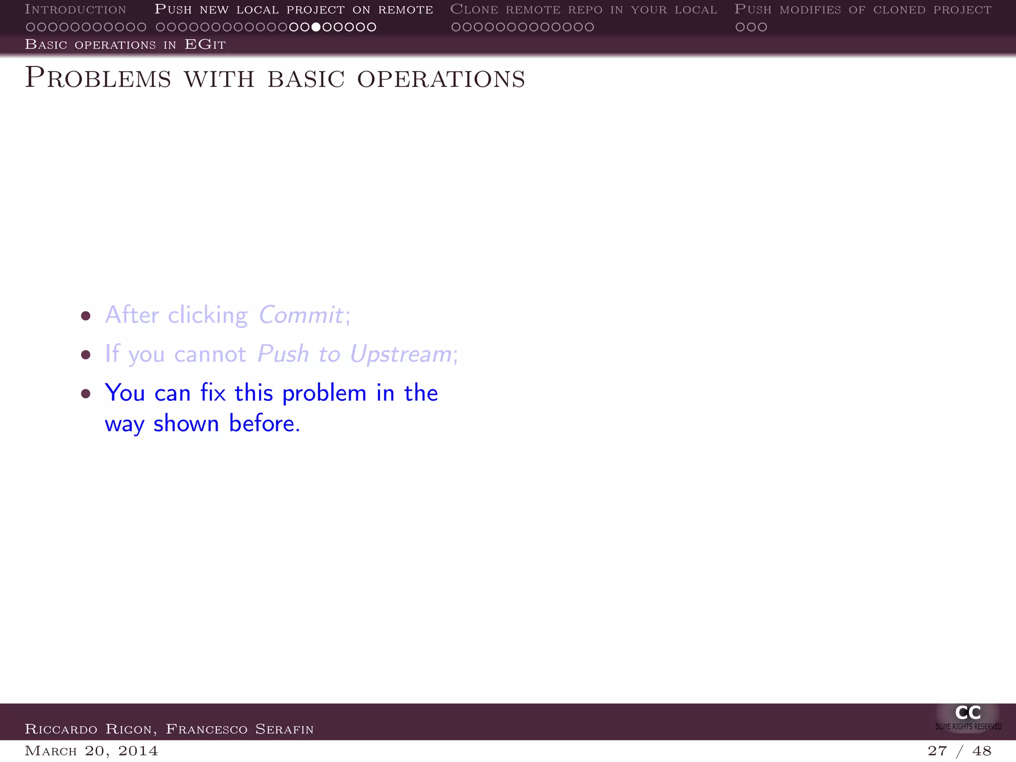 Introduction Push new local project on remote Clone remote repo in your local Push modifies of cloned project
Basic operations in EGit
Problems with basic operations
• After clicking Commit;
• If you cannot Push to Upstream;
• You can ﬁx this problem in the
way shown before.
Riccardo Rigon, Francesco Serafin
March 20, 2014 27 / 48
 