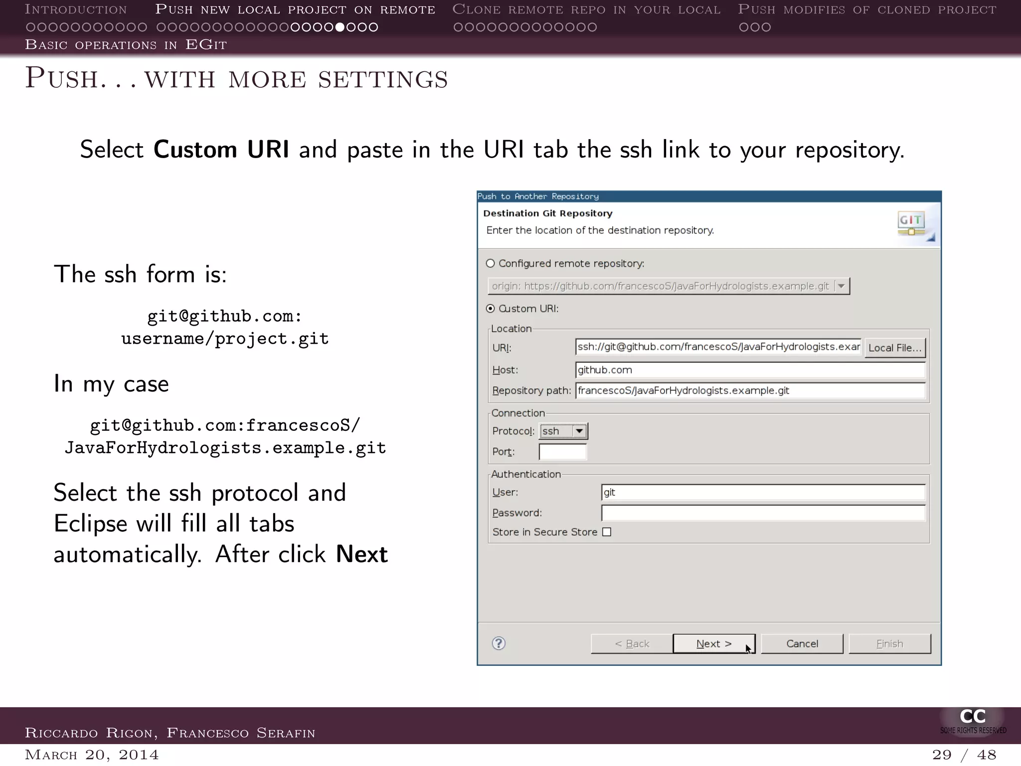 Introduction Push new local project on remote Clone remote repo in your local Push modifies of cloned project
Basic operations in EGit
Push. . . with more settings
Select Custom URI and paste in the URI tab the ssh link to your repository.
The ssh form is:
git@github.com:
username/project.git
In my case
git@github.com:francescoS/
JavaForHydrologists.example.git
Select the ssh protocol and
Eclipse will ﬁll all tabs
automatically. After click Next
Riccardo Rigon, Francesco Serafin
March 20, 2014 29 / 48
 
