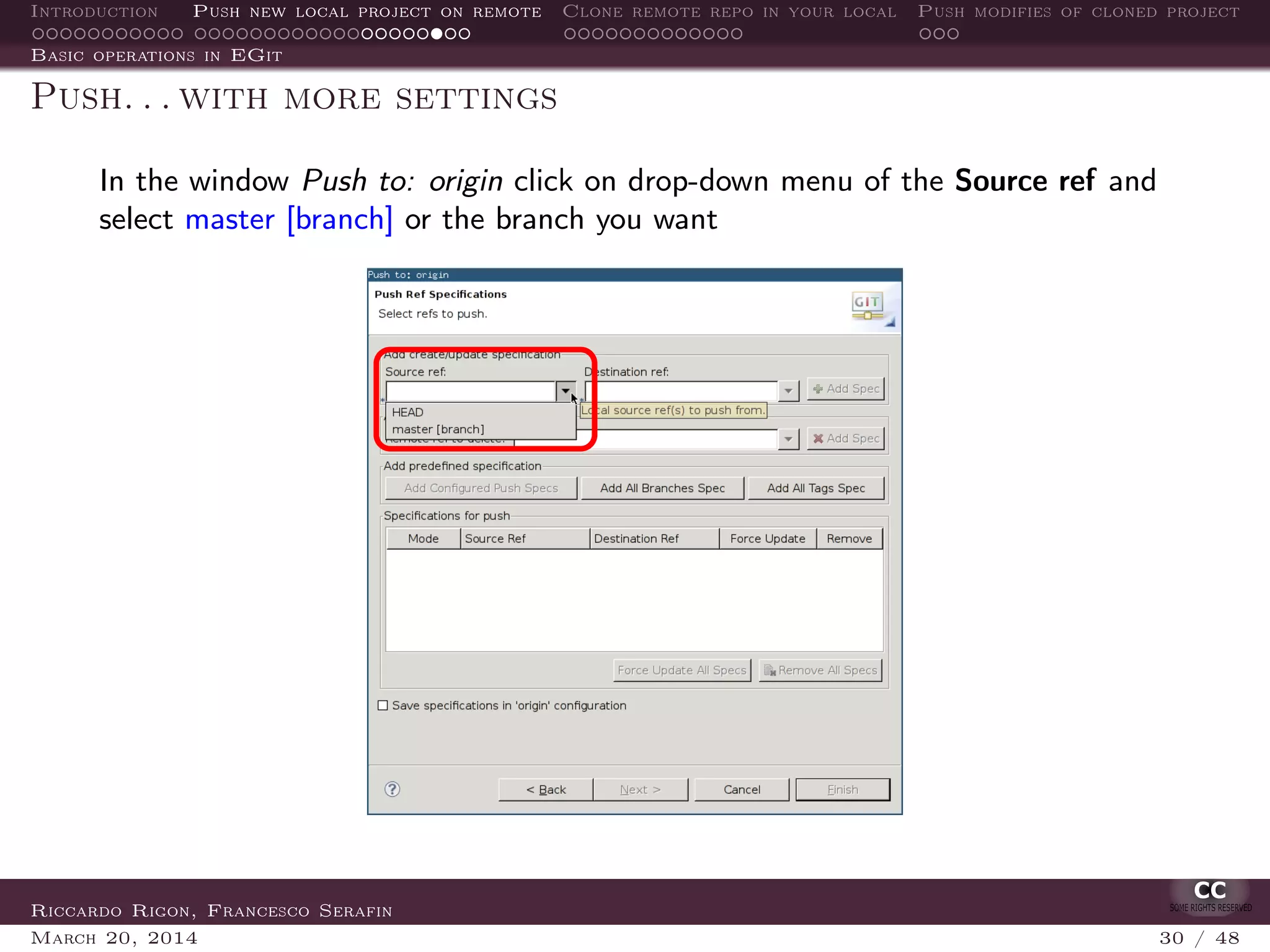 Introduction Push new local project on remote Clone remote repo in your local Push modifies of cloned project
Basic operations in EGit
Push. . . with more settings
In the window Push to: origin click on drop-down menu of the Source ref and
select master [branch] or the branch you want
Riccardo Rigon, Francesco Serafin
March 20, 2014 30 / 48
 