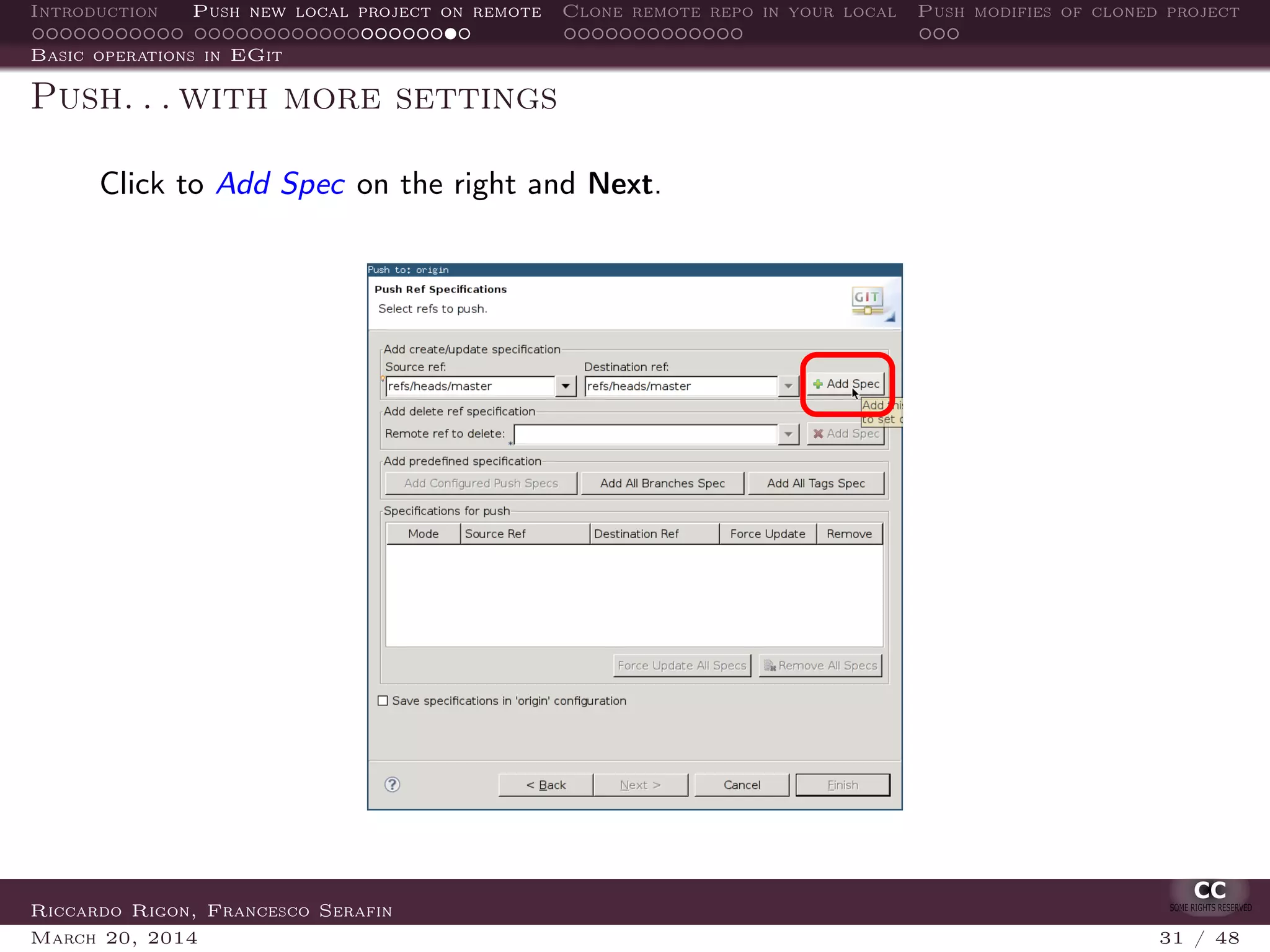 Introduction Push new local project on remote Clone remote repo in your local Push modifies of cloned project
Basic operations in EGit
Push. . . with more settings
Click to Add Spec on the right and Next.
Riccardo Rigon, Francesco Serafin
March 20, 2014 31 / 48
 