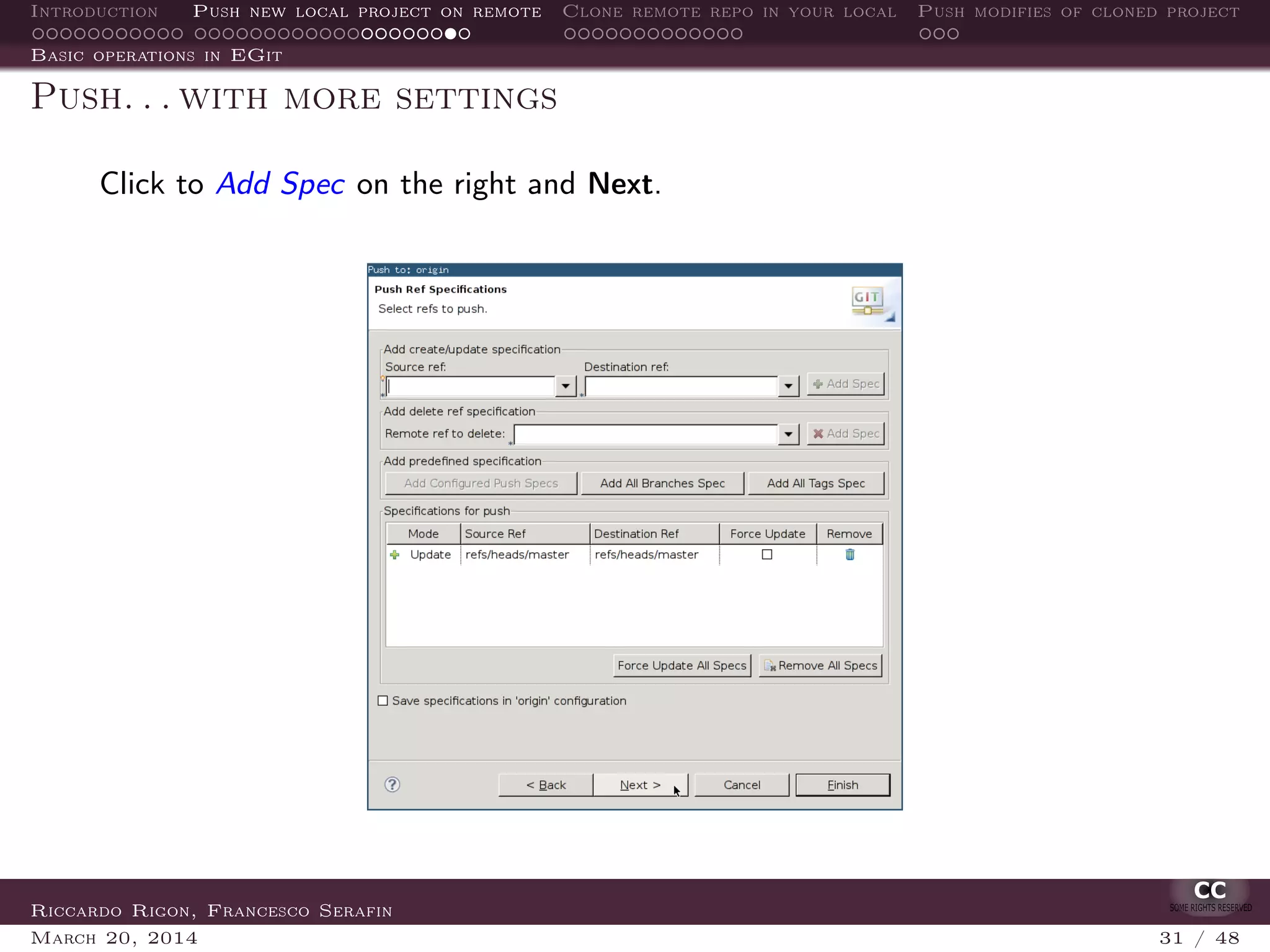 Introduction Push new local project on remote Clone remote repo in your local Push modifies of cloned project
Basic operations in EGit
Push. . . with more settings
Click to Add Spec on the right and Next.
Riccardo Rigon, Francesco Serafin
March 20, 2014 31 / 48
 